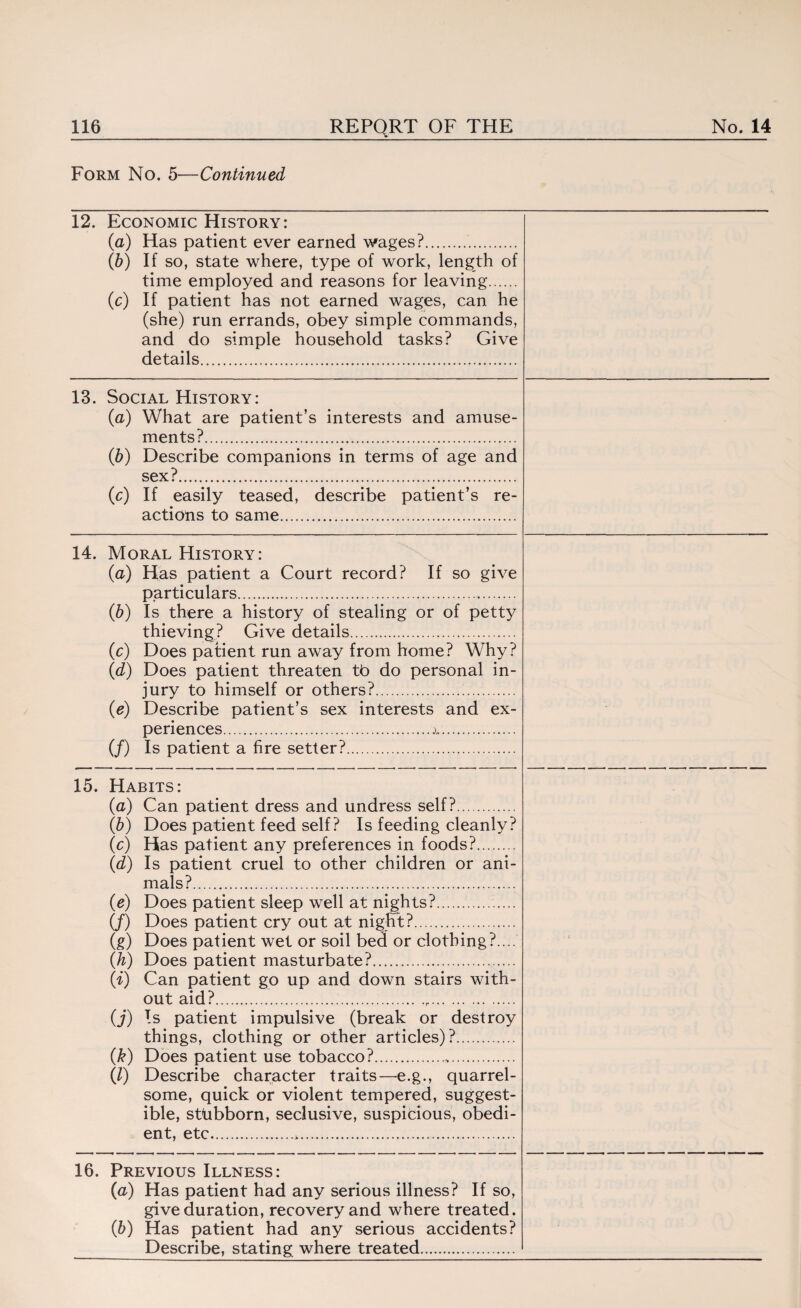 Form No. 5—Continued 12. Economic History: (a) Has patient ever earned wages?. (b) If so, state where, type of work, length of time employed and reasons for leaving. (c) If patient has not earned wages, can he (she) run errands, obey simple commands, and do simple household tasks? Give details. 13. Social History: (a) What are patient’s interests and amuse¬ ments?. (b) Describe companions in terms of age and sex?.. (c) If easily teased, describe patient’s re¬ actions to same. 14. Moral History: (a) Has patient a Court record? If so give particulars. (b) Is there a history of stealing or of petty thieving? Give details. (c) Does patient run away from home? Why? (d) Does patient threaten tb do personal in¬ jury to himself or others?. (e) Describe patient’s sex interests and ex¬ periences.A.. (/) Is patient a fire setter?... 15. Habits: (a) Can patient dress and undress self?. (b) Does patient feed self? Is feeding cleanly? (c) Has patient any preferences in foods?. (d) Is patient cruel to other children or ani¬ mals?. • s (e) Does patient sleep well at nights?. (/) Does patient cry out at night:?. (g) Does patient wet or soil bed or clothing?.... (h) Does patient masturbate?...... (i) Can patient go up and down stairs with¬ out aid? ... ... (j) Is patient impulsive (break or destroy things, clothing or other articles)?. (k) Does patient use tobacco?.. (l) Describe character traits—e.g., quarrel¬ some, quick or violent tempered, suggest¬ ible, stubborn, sedusive, suspicious, obedi¬ ent, etc.. 16. Previous Illness: (a) Has patient had any serious illness? If so, give duration, recovery and where treated. (b) Has patient had any serious accidents? Describe, stating where treated.