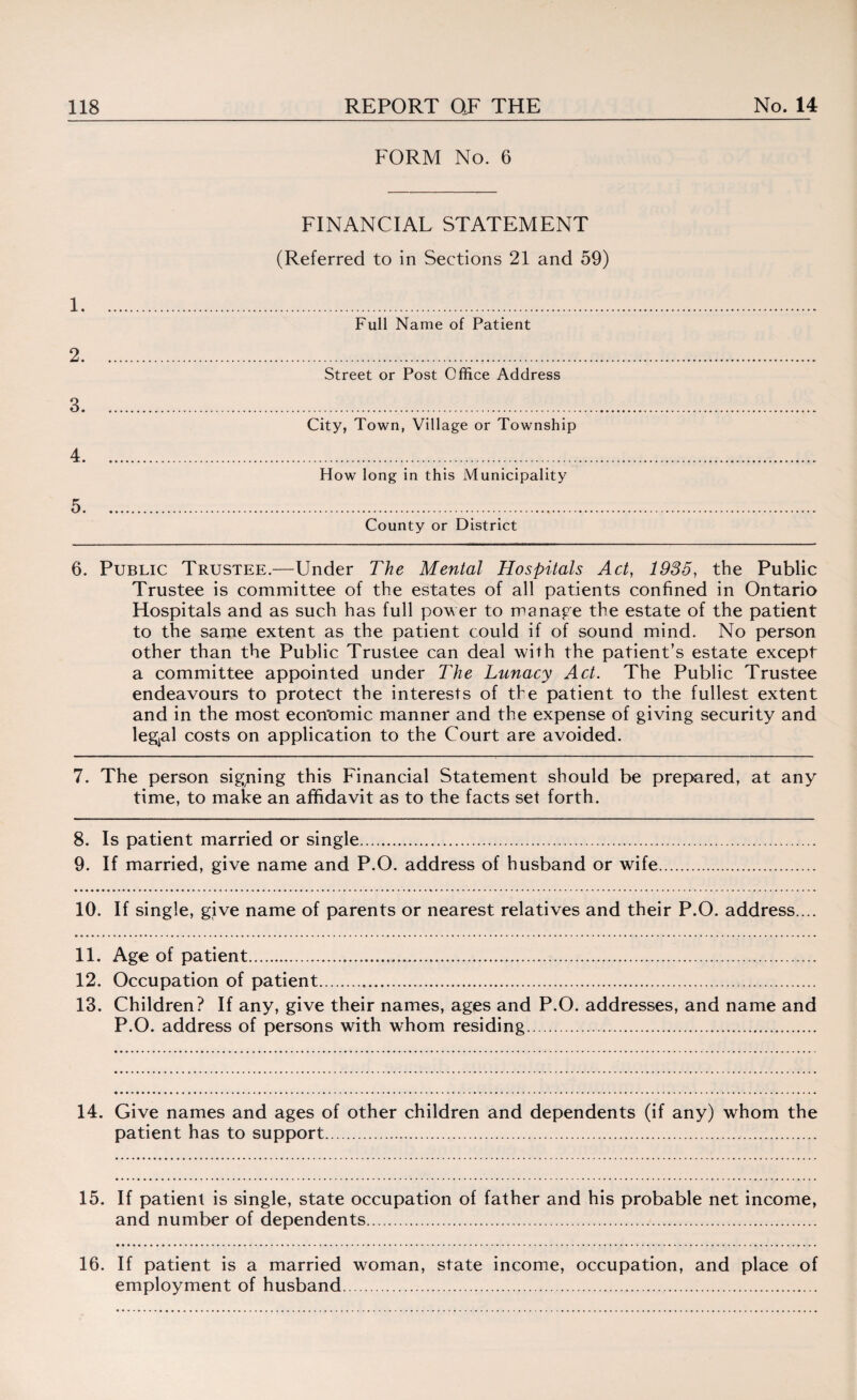 1. 2. 3. 4. 5. FORM No. 6 FINANCIAL STATEMENT (Referred to in Sections 21 and 59) Full Name of Patient Street or Post Office Address City, Town, Village or Township How long in this Municipality County or District 6. Public Trustee.—Under The Mental Hospitals Act, 1935, the Public Trustee is committee of the estates of all patients confined in Ontario Hospitals and as such has full pow er to manage the estate of the patient to the same extent as the patient could if of sound mind. No person other than the Public Trustee can deal with the patient’s estate except a committee appointed under The Lunacy Act. The Public Trustee endeavours to protect the interests of the patient to the fullest extent and in the most economic manner and the expense of giving security and legjal costs on application to the Court are avoided. 7. The person signing this Financial Statement should be prepared, at any time, to make an affidavit as to the facts set forth. 8. Is patient married or single. 9. If married, give name and P.O. address of husband or wife 10. If single, give name of parents or nearest relatives and their P.O. address.... 11. Age of patient. 12. Occupation of patient. 13. Children? If any, give their names, ages and P.O. addresses, and name and P.O. address of persons with whom residing. 14. Give names and ages of other children and dependents (if any) whom the patient has to support.. 15. If patient is single, state occupation of father and his probable net income, and number of dependents. 16. If patient is a married woman, state income, occupation, and place of employment of husband.