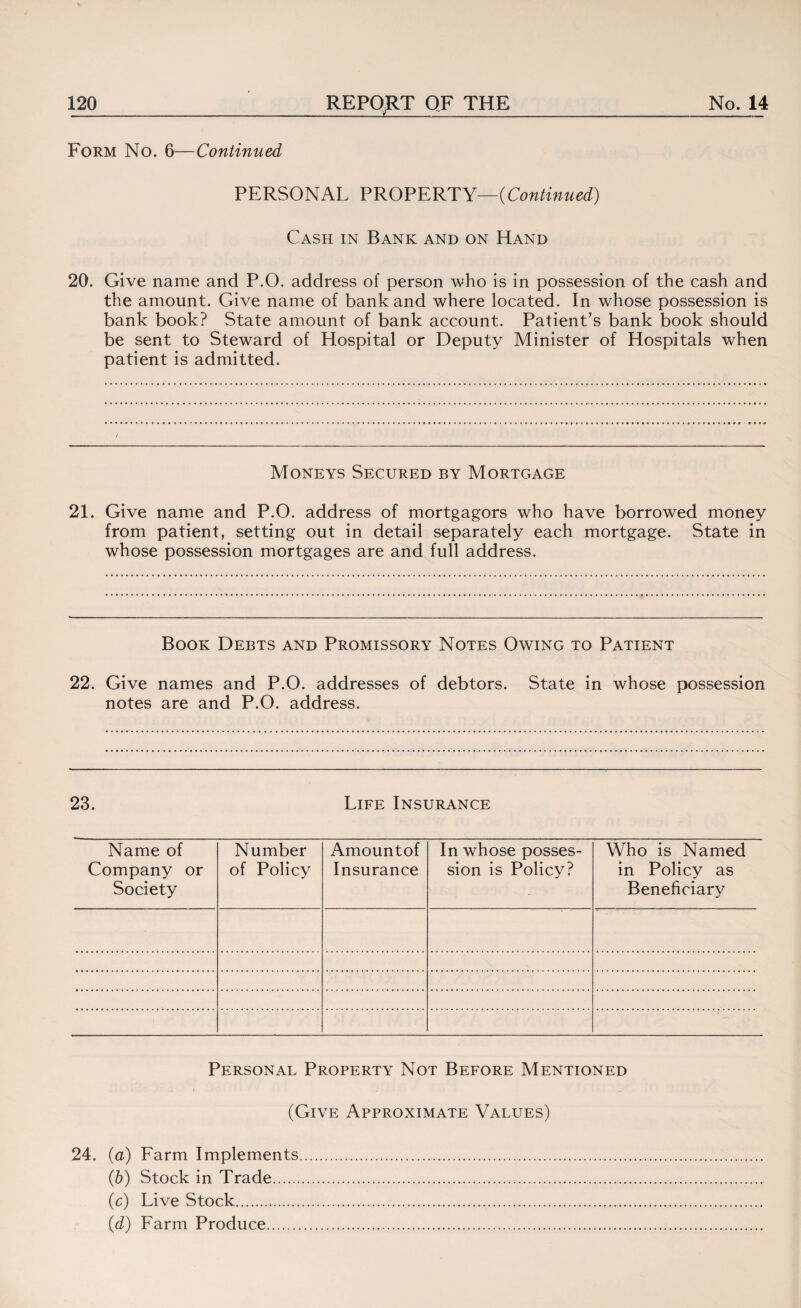 Form No. 6—Continued PERSONAL PROPERTY—{Continued) Cash in Bank and on Hand 20. Give name and P.O. address of person who is in possession of the cash and the amount. Give name of bank and where located. In whose possession is bank book? State amount of bank account. Patient’s bank book should be sent to Steward of Hospital or Deputy Minister of Hospitals when patient is admitted. Moneys Secured by Mortgage 21. Give name and P.O. address of mortgagors who have borrowed money from patient, setting out in detail separately each mortgage. State in whose possession mortgages are and full address. Book Debts and Promissory Notes Owing to Patient 22. Give names and P.O. addresses of debtors. State in whose possession notes are and P.O. address. 23. Life Insurance Name of Company or Society Number of Policy Amountof Insurance In whose posses¬ sion is Policy? Who is Named in Policy as Beneficiary Personal Property Not Before Mentioned (Give Approximate Values) 24. (a) Farm Implements. (b) Stock in Trade. (c) Live Stock. id) Farm Produce.