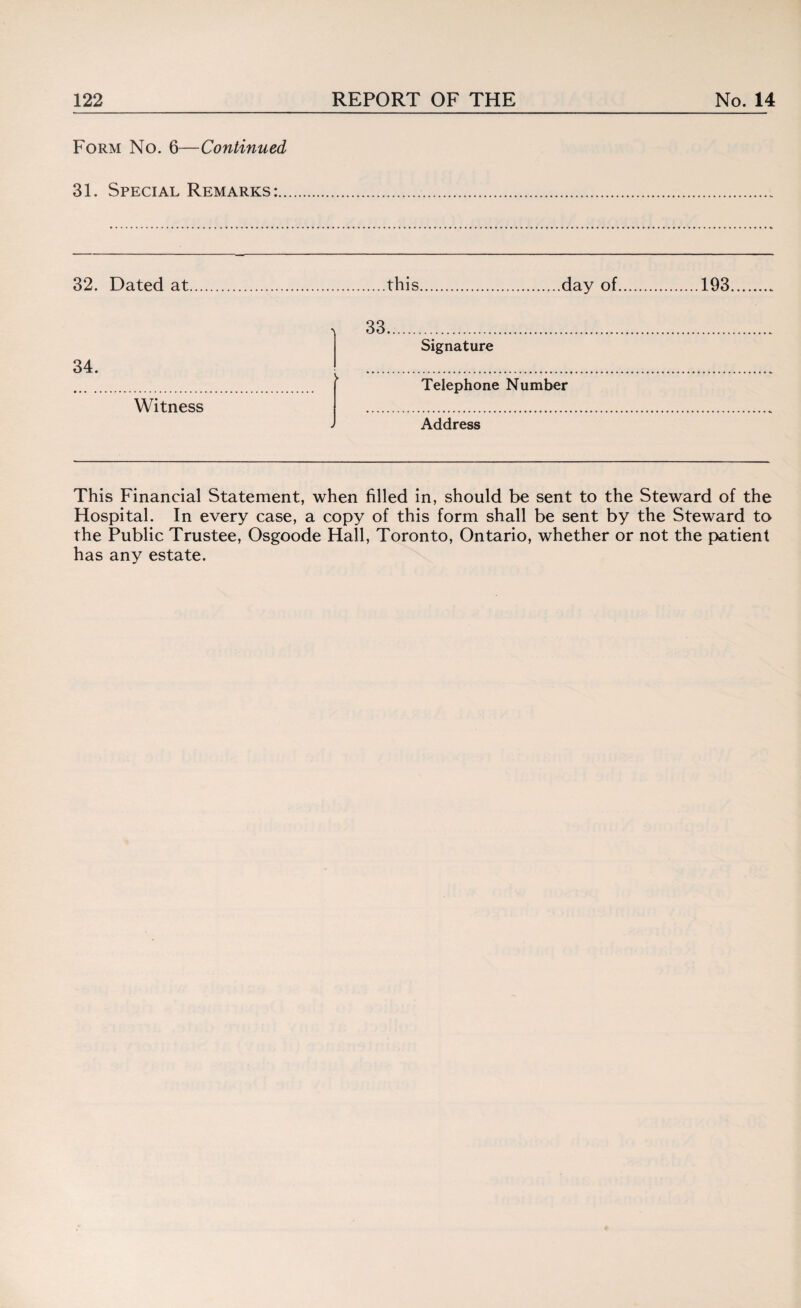 Form No. 6—Continued 31. Special Remarks:.. 32. Dated at this day of.193 34. ••• ...................... Witness > 33... Signature Telephone Number Address This Financial Statement, when filled in, should be sent to the Steward of the Hospital. In every case, a copy of this form shall be sent by the Steward to the Public Trustee, Osgoode Hall, Toronto, Ontario, whether or not the patient has any estate.