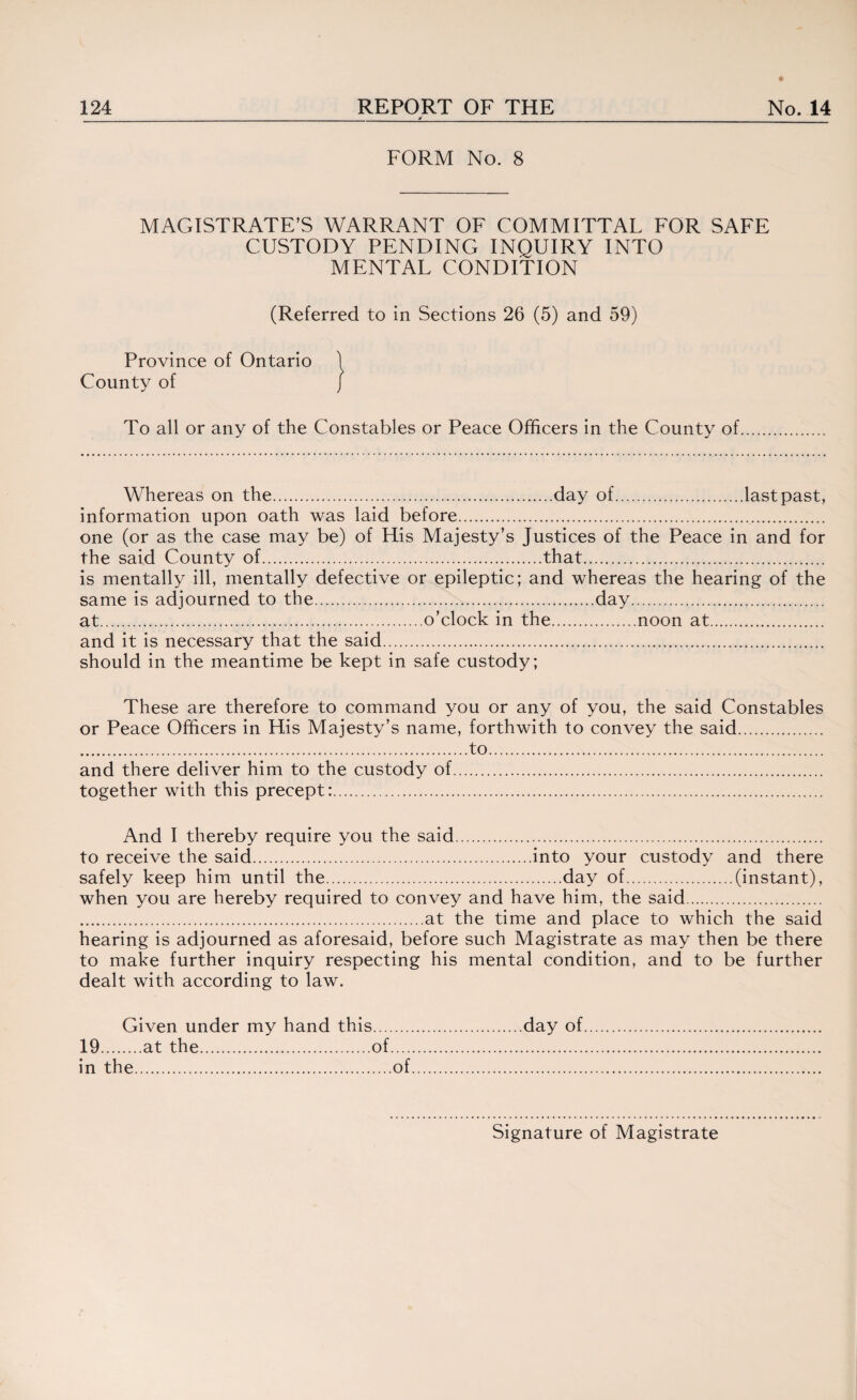 _V_ FORM No. 8 MAGISTRATE’S WARRANT OF COMMITTAL FOR SAFE CUSTODY PENDING INQUIRY INTO MENTAL CONDITION (Referred to in Sections 26 (5) and 59) Province of Ontario County of To all or any of the Constables or Peace Officers in the County of Whereas on the.day of.last past, information upon oath was laid before.. one (or as the case may be) of His Majesty’s Justices of the Peace in and for the said County of.that. is mentally ill, mentally defective or epileptic; and whereas the hearing of the same is adjourned to the.day. at.o’clock in the.noon at. and it is necessary that the said. should in the meantime be kept in safe custody; These are therefore to command you or any of you, the said Constables or Peace Officers in His Majesty’s name, forthwith to convey the said. ...to. and there deliver him to the custody of. together with this precept:. And I thereby require you the said. to receive the said.into your custody and there safely keep him until the.day of.(instant), when you are hereby required to convey and have him, the said. .at the time and place to which the said hearing is adjourned as aforesaid, before such Magistrate as may then be there to make further inquiry respecting his mental condition, and to be further dealt with according to law. Given under my hand this.day of. 19.at the..of. in the.of.