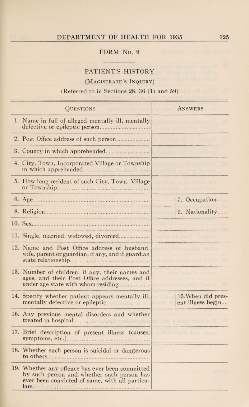 FORM No. 9 PATIENT’S HISTORY (Magistrate’s Inquiry) (Referred to in Sections 28, 36 (1) and 59) Questions Answers 1. Name in full of alleged mentally ill, mentally defective or epileptic person. 2. Post Office address of such person. 3. County in which apprehended... 4. City, Town, Incorporated Village or Township in which apprehended. 5. How long resident of such City, Town, Village or Township. 6. Age. 7. Occupation. 9. Nationality. 8. Religion. 10. Sex. 11. Single, married, widowed, divorced. 12. Name and Post Office address of husband, wife, parent or guardian, if any, and if guardian state relationship... 13. Number of children, if any, their names and ages, and their Post Office addresses, and if under age state with whom residing. 14. Specify whether patient appears mentally ill, mentajlv defective or epileptic. 15.When did pres¬ ent illness begin.... 16. Any previous mental disorders and whether treated in hospital. 17. Brief description of present illness (causes, symptoms, etc.). 18. Whether such person is suicidal or dangerous to others. 19. Whether any offence has ever been committed by such person and whether such person has ever been convicted of same, with all particu¬ lars.