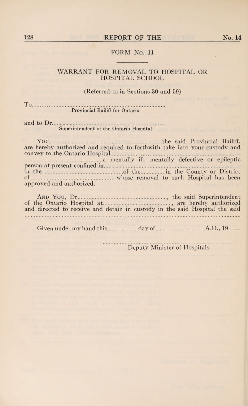 _M._u_ FORM No. 11 To WARRANT FOR REMOVAL TO HOSPITAL OR HOSPITAL SCHOOL (Referred to in Sections 30 and 59) Provincial Bailiff for Ontario and to Dr. Superintendent of the Ontario Hospital You.the said Provincial Bailiff, are hereby authorized and required to forthwith take into your custody and convey to the Ontario Hospital. .a mentally ill, mentally defective or epileptic person at present confined in. in the.of the.in the County or District of.. whose removal to such Hospital has been approved and authorized. And You, Dr..., the said Superintendent of the Ontario Hospital at., are hereby authorized and directed to receive and detain in custody in the said Hospital the said Given under my hand this..day of.A.D., 19.