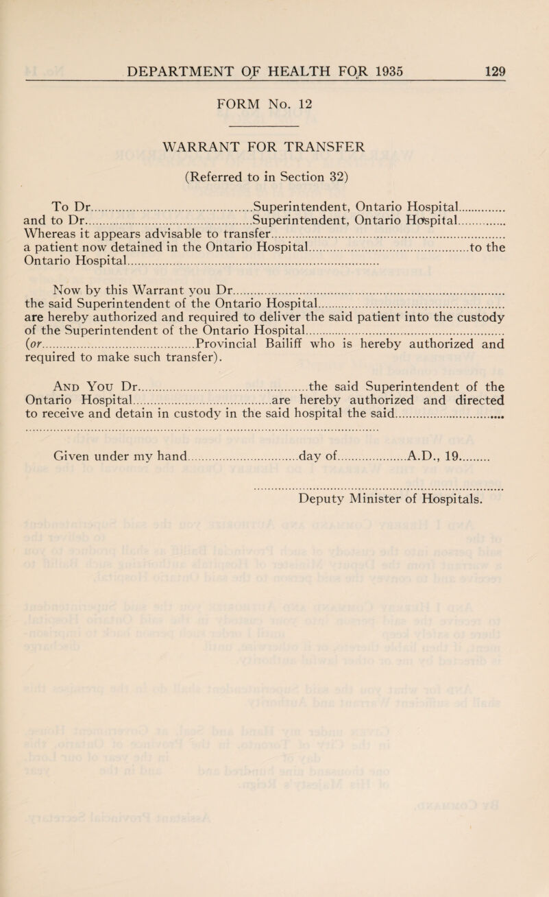 _ j_ _ _*;_ FORM No. 12 WARRANT FOR TRANSFER (Referred to in Section 32) To Dr.Superintendent, Ontario Hospital and to Dr.Superintendent, Ontario Hospital Whereas it appears advisable to transfer. a patient now detained in the Ontario Hospital.to the Ontario Hospital. Now by this Warrant you Dr. the said Superintendent of the Ontario Hospital. are hereby authorized and required to deliver the said patient into the custody of the Superintendent of the Ontario Hospital. {or.Provincial Bailiff who is hereby authorized and required to make such transfer). And You Dr.the said Superintendent of the Ontario Hospital.are hereby authorized and directed to receive and detain in custody in the said hospital the said. Given under my hand day of.A.D., 19