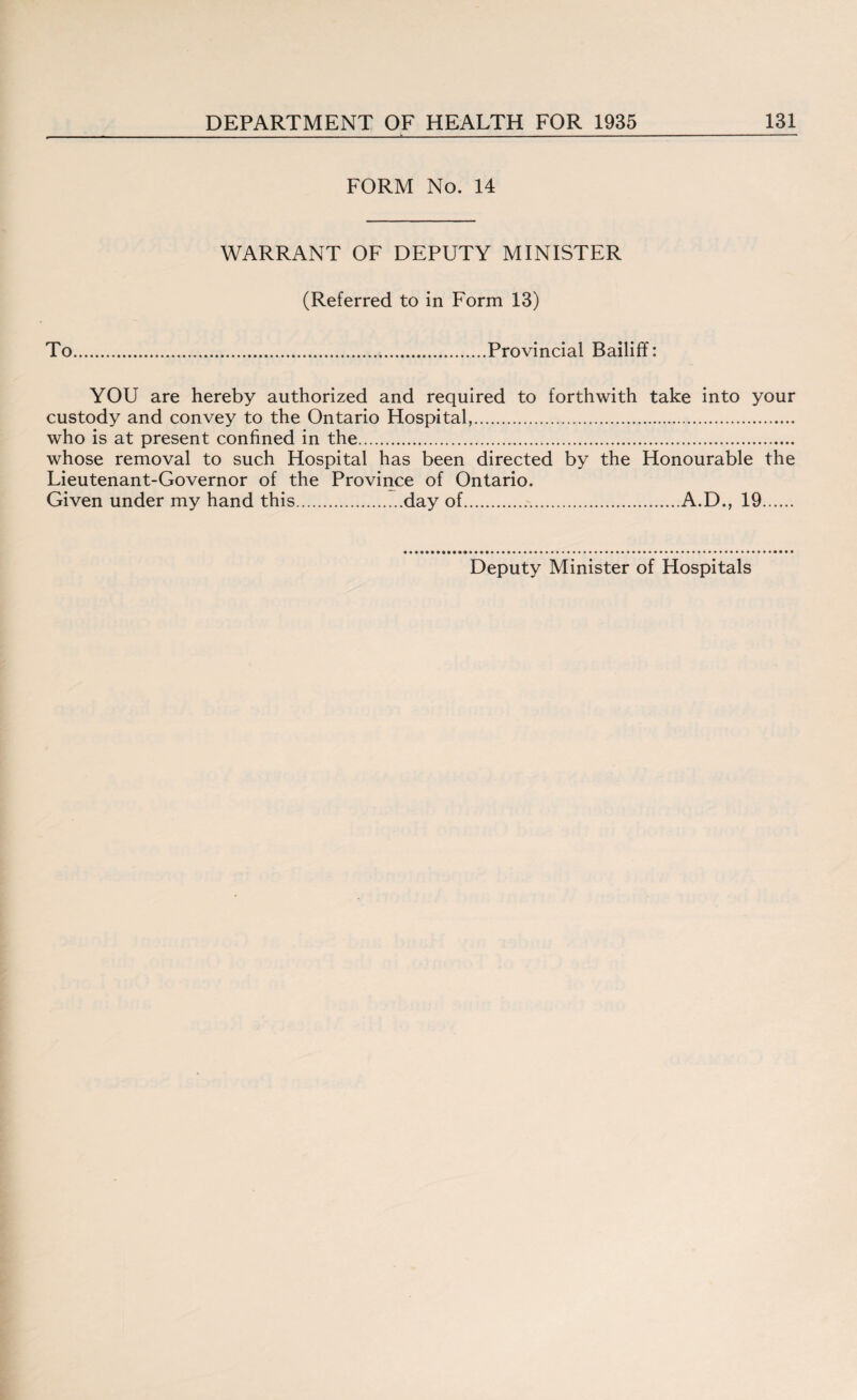 FORM No. 14 WARRANT OF DEPUTY MINISTER (Referred to in Form 13) To.Provincial Bailiff: YOU are hereby authorized and required to forthwith take into your custody and convey to the Ontario Hospital,. who is at present confined in the. whose removal to such Hospital has been directed by the Honourable the Lieutenant-Governor of the Province of Ontario. Given under my hand this.day of.A.D., 19.