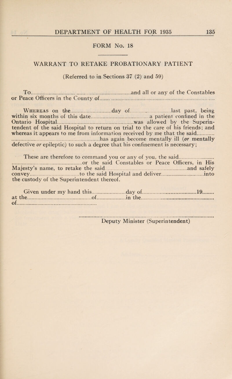 FORM No. 18 WARRANT TO RETAKE PROBATIONARY PATIENT (Referred to in Sections 37 (2) and 59) To.and all or any of the Constables or Peace Officers in the County of. Whereas on the.day of...last past, being within six months of this date.a patient confined in the Ontario Hospital.was allowed by the Superin¬ tendent of the said Hospital to return on trial to the care of his friends; and whereas it appears to me from information received by me that the said. .has again become mentally ill (or mentally defective or epileptic) to such a degree that his confinement is necessary; These are therefore to command you or any of you, the said. .or the said Constables or Peace Officers, in His Majesty’s name, to retake the said.and safely convey.to the said Hospital and deliver.into the custody of the Superintendent thereof. Given under my hand this.day of.19. at the.of.in the. of. Deputy Minister (Superintendent)