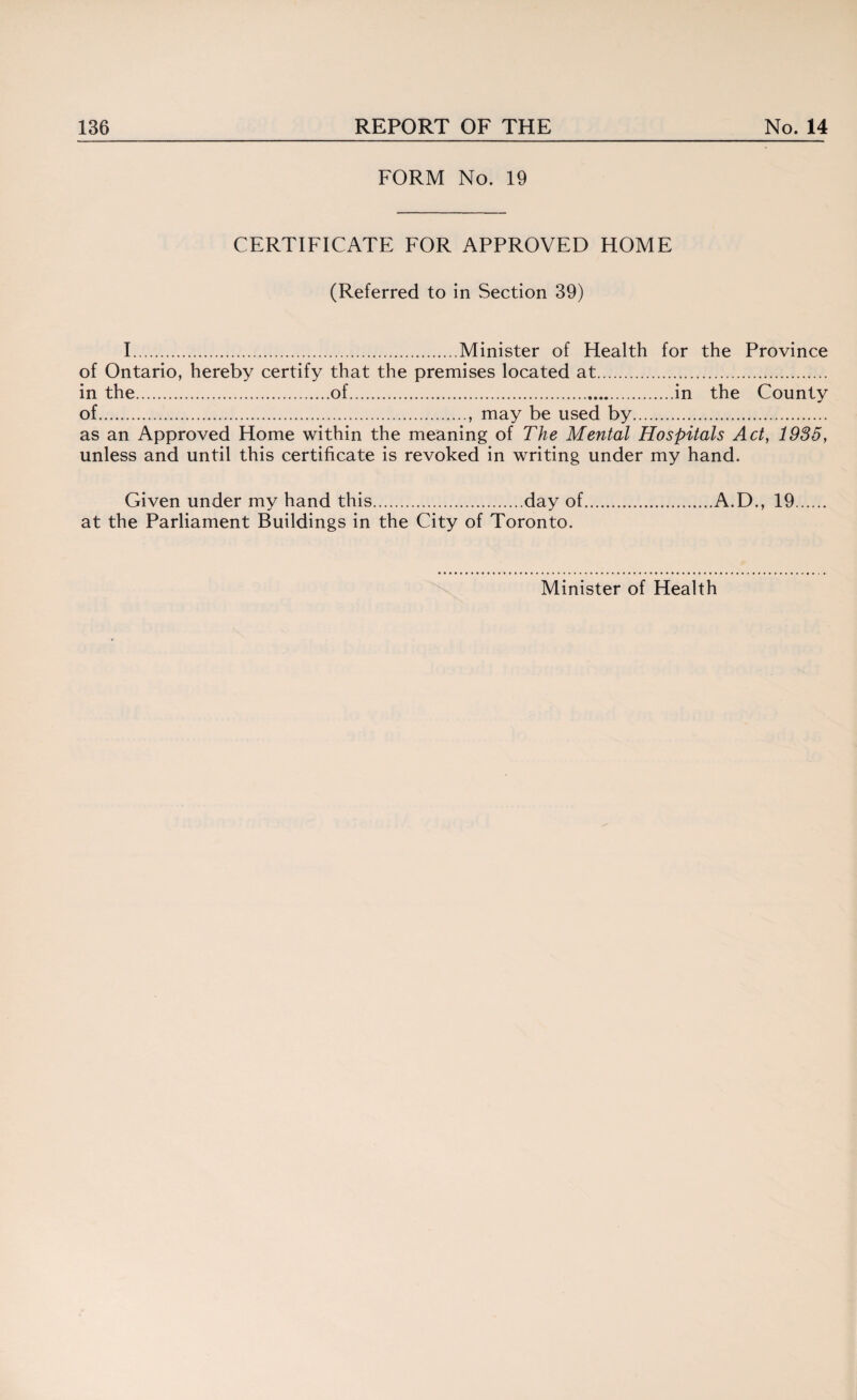 FORM No. 19 CERTIFICATE FOR APPROVED HOME (Referred to in Section 39) I.Minister of Health for the Province of Ontario, hereby certify that the premises located at. in the.of..in the County of., may be used by. as an Approved Home within the meaning of The Mental Hospitals Act, 1985, unless and until this certificate is revoked in writing under my hand. Given under my hand this.day of.A.D., 19. at the Parliament Buildings in the City of Toronto. Minister of Health