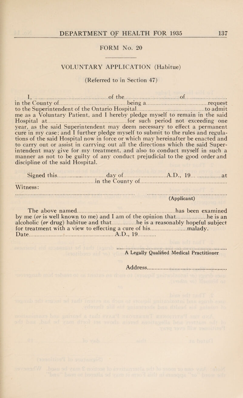 _k_.- FORM No. 20 VOLUNTARY APPLICATION (Habitue) (Referred to in Section 47) I, .of the.of. in the County of.being a.request to the Superintendent of the Ontario Hospital.to admit me as a Voluntary Patient, and I hereby pledge myself to remain in the said Hospital at.for such period not exceeding one year, as the said Superintendent may deem necessary to effect a permanent cure in my case; and I further pledge myself to submit to the rules and regula¬ tions of the said Hospital now in force or which may hereinafter be enacted and to carry out or assist in carrying out all the directions which the said Super¬ intendent may give for my treatment, and also to conduct myself in such a manner as not to be guilty of any conduct prejudicial to the gpod order and discipline of the said Hospital. Signed this.day of. .in the County of. Witness: A.D., 19.at (Applicant) The above named.has been examined by me (or is well known to me) and I am of the opinion that.he is an alcoholic (or drug) habitue and that.he is a reasonably hopeful subject for treatment with a view to effecting a cure of his.malady. Date.A.D., 19. A Legally Qualified Medical Practitioner