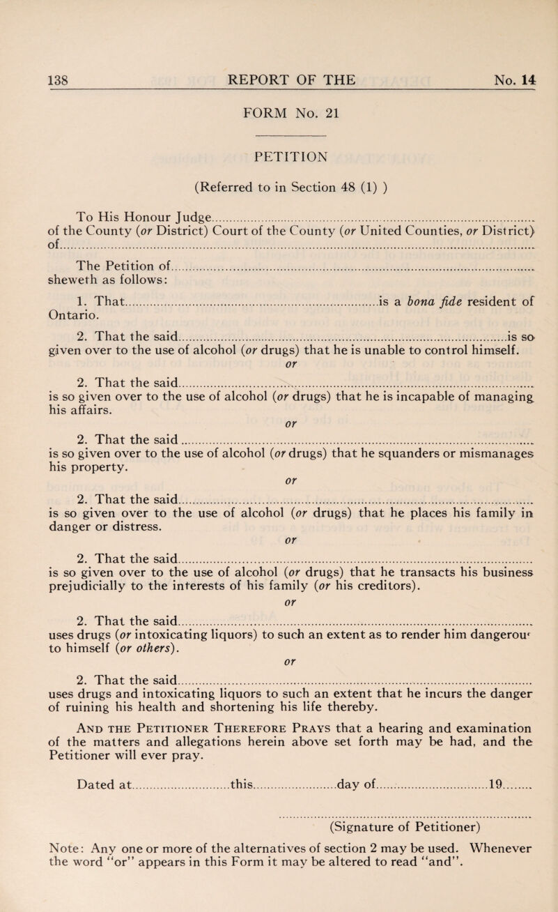 FORM No. 21 PETITION (Referred to in Section 48 (1) ) To His Honour Judge.„ of the County (or District) Court of the County (or United Counties, or District) of. The Petition of. sheweth as follows: 1. That.is a bona fide resident of Ontario. 2. That the said...is so- given over to the use of alcohol (or drugs) that he is unable to control himself. or 2. That the said.. is so given over to the use of alcohol (or drugs) that he is incapable of managing, his affairs. or 2. That the said.„ is so given over to the use of alcohol (or drugs) that he squanders or mismanages his property. or 2. That the said.. is so given over to the use of alcohol (or drugs) that he places his family in danger or distress. or 2. That the said.. is so given over to the use of alcohol (or drugs) that he transacts his business prejudicially to the interests of his family (or his creditors). or 2. That the said. uses drugs (or intoxicating liquors) to such an extent as to render him dangerour to himself (or others). or 2. That the said..... uses drugs and intoxicating liquors to such an extent that he incurs the danger of ruining his health and shortening his life thereby. And the Petitioner Therefore Prays that a hearing and examination of the matters and allegations herein above set forth may be had, and the Petitioner will ever pray. Dated at.this.day of.....19. (Signature of Petitioner) Note: Any one or more of the alternatives of section 2 may be used. Whenever the word “or” appears in this Form it may be altered to read “and”.