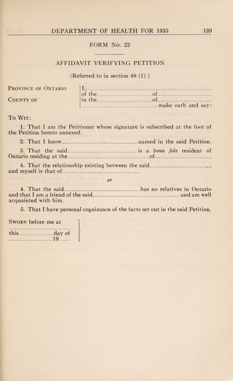 FORM No. 22 AFFIDAVIT VERIFYING PETITION (Referred to in section 48 (1) ) Province of Ontario County of I,. of the.of. in the.of. .make oath and say: To Wit: 1. That I am the Petitioner whose signature is subscribed at the foot of the Petition hereto annexed. 2. That I know.named in the said Petition. 3. That the said.is a bona fide resident of Ontario residing at the.of. 4. That the relationship existing between the said. and myself is that of. or 4. That the said.has no relatives in Ontario and that I am a friend of the said.and am well acquainted with him. 5. That I have personal cognizance of the facts set out in the said Petition. Sworn before me at this day of 19.