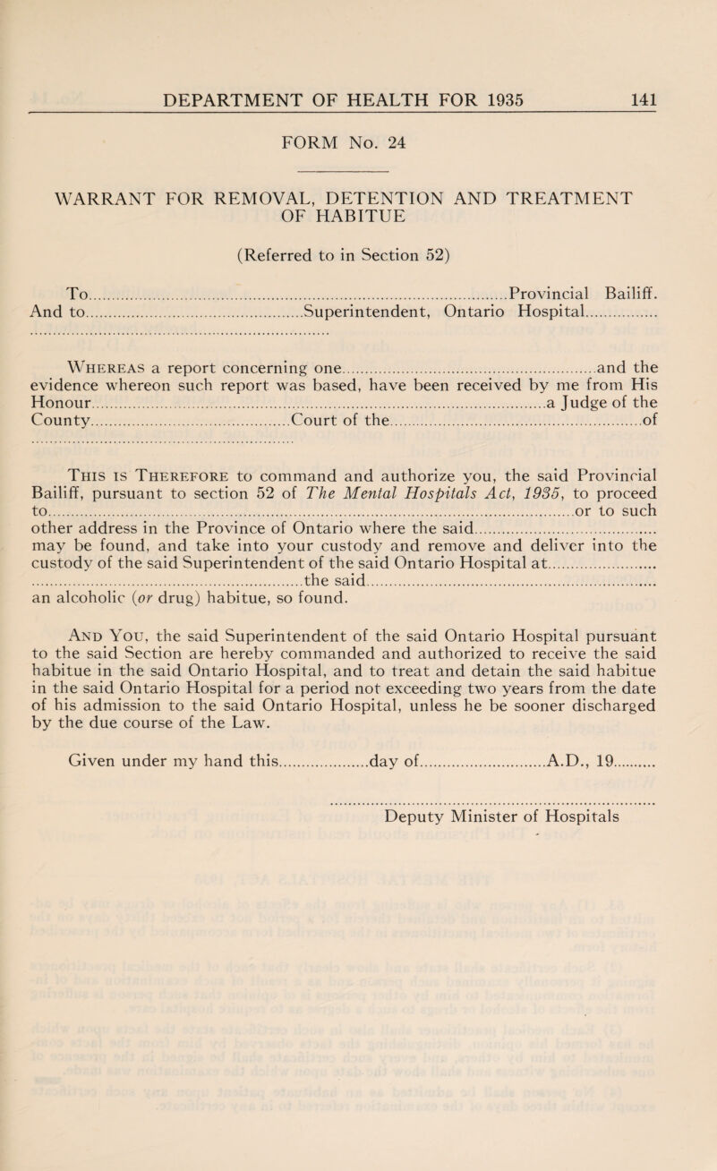 FORM No. 24 WARRANT FOR REMOVAL, DETENTION AND TREATMENT OF HABITUE (Referred to in Section 52) To.Provincial Bailiff. And to.Superintendent, Ontario Hospital. Whereas a report concerning one.and the evidence whereon such report was based, have been received by me from His Honour.a Judge of the County.Court of the.of This is Therefore to command and authorize you, the said Provincial Bailiff, pursuant to section 52 of The Mental Hospitals Act, 1935, to proceed to.or to such other address in the Province of Ontario where the said. may be found, and take into your custody and remove and deliver into the custody of the said Superintendent of the said Ontario Hospital at. .the said. an alcoholic (or drug) habitue, so found. And You, the said Superintendent of the said Ontario Hospital pursuant to the said Section are hereby commanded and authorized to receive the said habitue in the said Ontario Hospital, and to treat and detain the said habitue in the said Ontario Hospital for a period not exceeding two years from the date of his admission to the said Ontario Hospital, unless he be sooner discharged by the due course of the Law. Given under my hand this.day of.A.D., 19. Deputy Minister of Hospitals