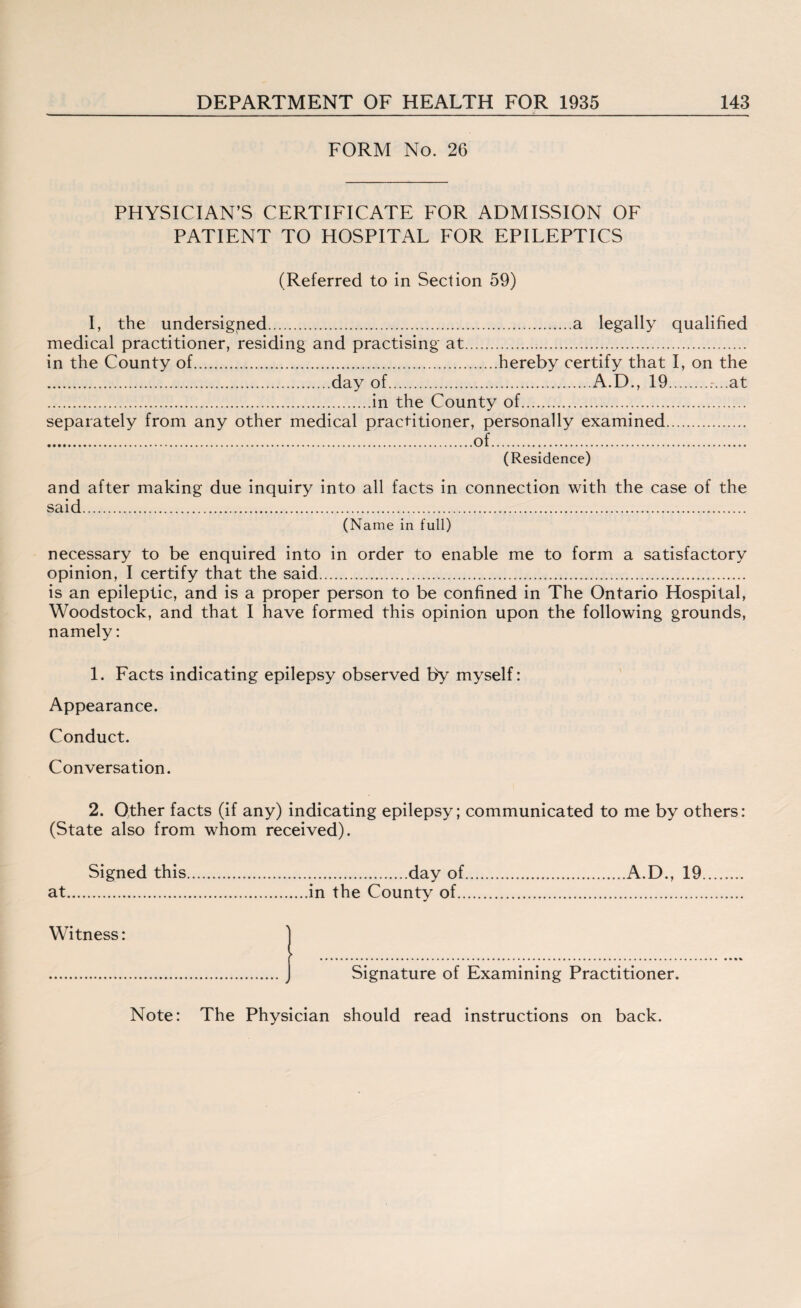 FORM No. 26 PHYSICIAN’S CERTIFICATE FOR ADMISSION OF PATIENT TO HOSPITAL FOR EPILEPTICS (Referred to in Section 59) I, the undersigned.a legally qualified medical practitioner, residing and practising at. in the County of.hereby certify that I, on the .day of.A.D., 19..-...at .in the County of. separately from any other medical practitioner, personally examined. .of. (Residence) and after making due inquiry into all facts in connection with the case of the said. (Name in full) necessary to be enquired into in order to enable me to form a satisfactory opinion, I certify that the said. is an epileptic, and is a proper person to be confined in The Ontario Hospital, Woodstock, and that I have formed this opinion upon the following grounds, namely: 1. Facts indicating epilepsy observed by myself: Appearance. Conduct. Conversation. 2. Other facts (if any) indicating epilepsy; communicated to me by others: (State also from whom received). Signed this.day of.A.D., 19. at.in the County of. Witness: ) .J Signature of Examining Practitioner. Note: The Physician should read instructions on back.