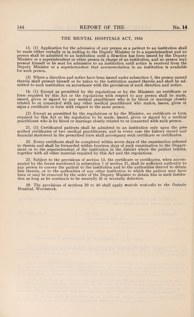 THE MENTAL HOSPITALS ACT, 1935 13. (1) Application for the admission of any person as a patient to an institution shall be made either verbally or in writing to the Deputy Minister or to a superintendent and no person shall be admitted to an institution until a direction has been issued by the Deputy Minister or a superintendent or other person in charge of an institution, and no person may present himself or be sent for admission to an institution until notice is received from the Deputy Minister or a superintendent that accommodation in an institution is available for such person. (2) Where a direction and notice have been issued under subsection 1, the person named therein shall present himself or be taken to the institution named therein and shall be ad¬ mitted to such institution on accordance with the provisions of such direction and notice. 14. (1) Except as permitted by the regulations or by the Minister, no certificate or form required by this Act or the regulations with respect to any person shall be made, issued, given or signed by any medical practitioner who is by blood or marriage closely related to or connected with any other medical practitioner who makes, issues, gives or signs a certificate or form with respect to the same person. (2) Except as permitted by the regulations or by the Minister, no certificate or form required by this Act or the regulation to be made, issued, given or signed by a medical practitioner who is by blood or marriage closely related to or connected with such person. 21. (1) Certificated patients shall be admitted to an institution only upon the pre¬ scribed certificates of two medical practitioners, and in every case the history record and financial statement in the prescribed form shall accompany such certificate or certificates. 22. Every certificate shall be completed within seven days of the examination referred to therein and shall be forwarded within fourteen days of such examination to the Depart¬ ment or to the superintendent of the institution in the district where the patient resides, together with all other material required by this Act and the regulations. 23. Subject to the provisions of section 13, the certificate or certificates, when accom¬ panied by the forms mentioned in subsection 1 of section 21, shall be sufficient authority to any person to convey the patient to the institution and to the authorities thereof to detain him therein, or to the authorities of any other institution to which the patient may have been or may be removed by the order of the Deputy Minister to detain him in such institu¬ tion as long as he continues to be mentally ill or mentally defective. 59. The provisions of sections 20 to 46 shall apply mutatis mutandis to the Ontario Hospital, Woodstock.