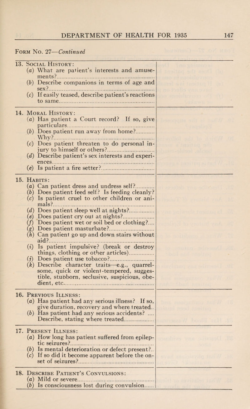 Form No. 27—Continued 13. Social History: (a) What are parent’s interests and amuse¬ ments?. (b) Describe companions in terms of age and sex?. (c) If easily teased, describe patient’s reactions to same. 14. Moral History: (a) Has patient a Court record? If so, give particulars. (b) Does patient run awav from home?. Why?.... (■c) Does patient threaten to do personal in¬ jury to himself or others?. (d) Describe patient’s sex interests and experi¬ ences. (e) Is patient a fire setter?.. 15. Habits: (a) Can patient dress and undress self?. (b) Does patient feed self? Is feeding cleanly? (c) Is patient cruel to other children or ani¬ mals?. (d) Does patient sleep well at nights?. (e) Does patient cry oul at nights?. (/) Does patient wet or soil bed or clothing?.... (g) Does patient masturbate?. (h) Can patient go up and down stairs without aid?. (i) Is patient impulsive? (break or destroy things, clothing or other articles). (;) Does patient use tobacco?. (k) Describe character traits—e.g., quarrel¬ some, quick or violent-tempered, sugges¬ tible, stubborn, seclusive, suspicious, obe¬ dient, etc. 16. Previous Illness: (a) Has patient had any serious illness? If so, give duration, recovery and where treated.. (b) Has patient had any serious accidents? .... Describe, stating where treated. 17. Present Illness: (a) How long has patient suffered from epilep¬ tic seizures?. (b) Is mental deterioration or defect present?.. « If so did it become apparent before the on¬ set of seizures?. 18. Describe Patient’s Convulsions: (a) Mild or severe. (b) Is consciousness lost during convulsion