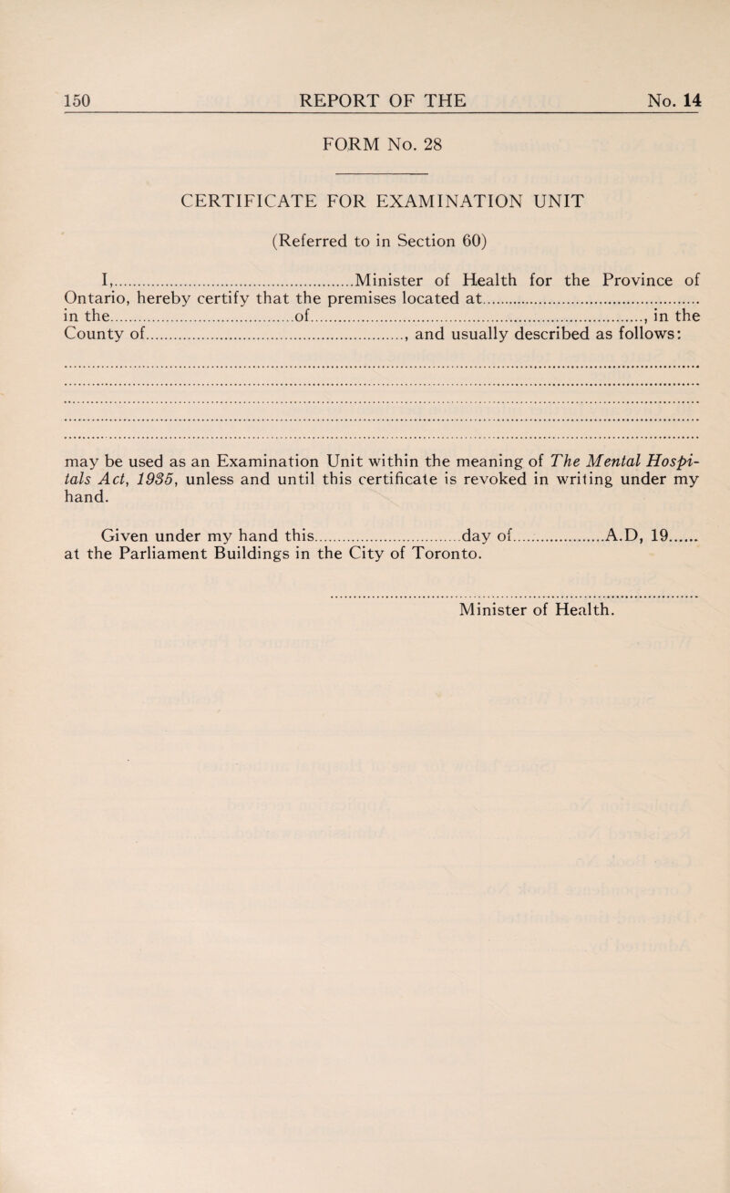 FORM No. 28 CERTIFICATE FOR EXAMINATION UNIT (Referred to in Section 60) I,.Minister of Health for the Province of Ontario, hereby certify that the premises located at. in the.of., in the County of., and usually described as follows: may be used as an Examination Unit within the meaning of The Mental Hospi¬ tals Act, 1935, unless and until this certificate is revoked in writing under my hand. Given under my hand this.day of..A.D, 19. at the Parliament Buildings in the City of Toronto. Minister of Health.