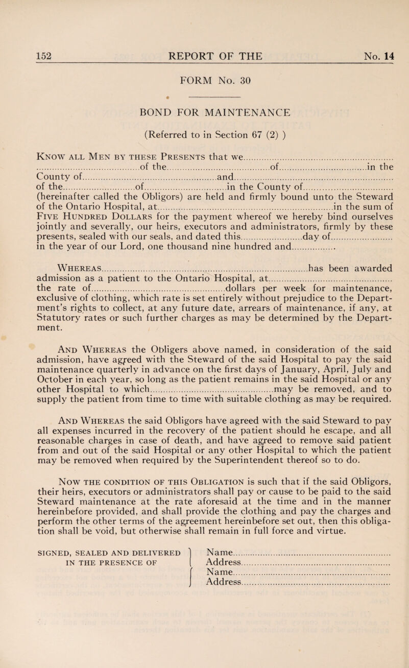 FORM No. 30 BOND FOR MAINTENANCE (Referred to in Section 67 (2) ) Know all Men by these Presents that we. .of the.of.in the County of.and. of the.of.in the County of. (hereinafter called the Obligors) are held and firmly bound unto the Steward of the Ontario Hospital, at.in the sum of Five Hundred Dollars for the payment whereof we hereby bind ourselves jointly and severally, our heirs, executors and administrators, firmly by these presents, sealed with our seals, and dated this.day of. in the year of our Lord, one thousand nine hundred and. Whereas.has been awarded admission as a patient to the Ontario Hospital, at. the rate of.dollars per week for maintenance, exclusive of clothing, which rate is set entirely without prejudice to the Depart¬ ment’s rights to collect, at any future date, arrears of maintenance, if any, at Statutory rates or such further charges as may be determined by the Depart¬ ment. And Whereas the Obligers above named, in consideration of the said admission, have agreed with the Steward of the said Hospital to pay the said maintenance quarterly in advance on the first days of January, April, July and October in each year, so long as the patient remains in the said Hospital or any other Hospital to which.may be removed, and to supply the patient from time to time with suitable clothing as may be required. And Whereas the said Obligors have agreed with the said Steward to pay all expenses incurred in the recovery of the patient should he escape, and all reasonable charges in case of death, and have ag/eed to remove said patient from and out of the said Hospital or any other Hospital to which the patient may be removed when required by the Superintendent thereof so to do. Now the condition OF this Obligation is such that if the said Obligors, their heirs, executors or administrators shall pay or cause to be paid to the said Steward maintenance at the rate aforesaid at the time and in the manner hereinbefore provided, and shall provide the clothing and pay the charges and perform the other terms of the agreement hereinbefore set out, then this obliga¬ tion shall be void, but otherwise shall remain in full force and virtue. signed, sealed and delivered 1 Name. in the presence of ( Address. Name. Address.
