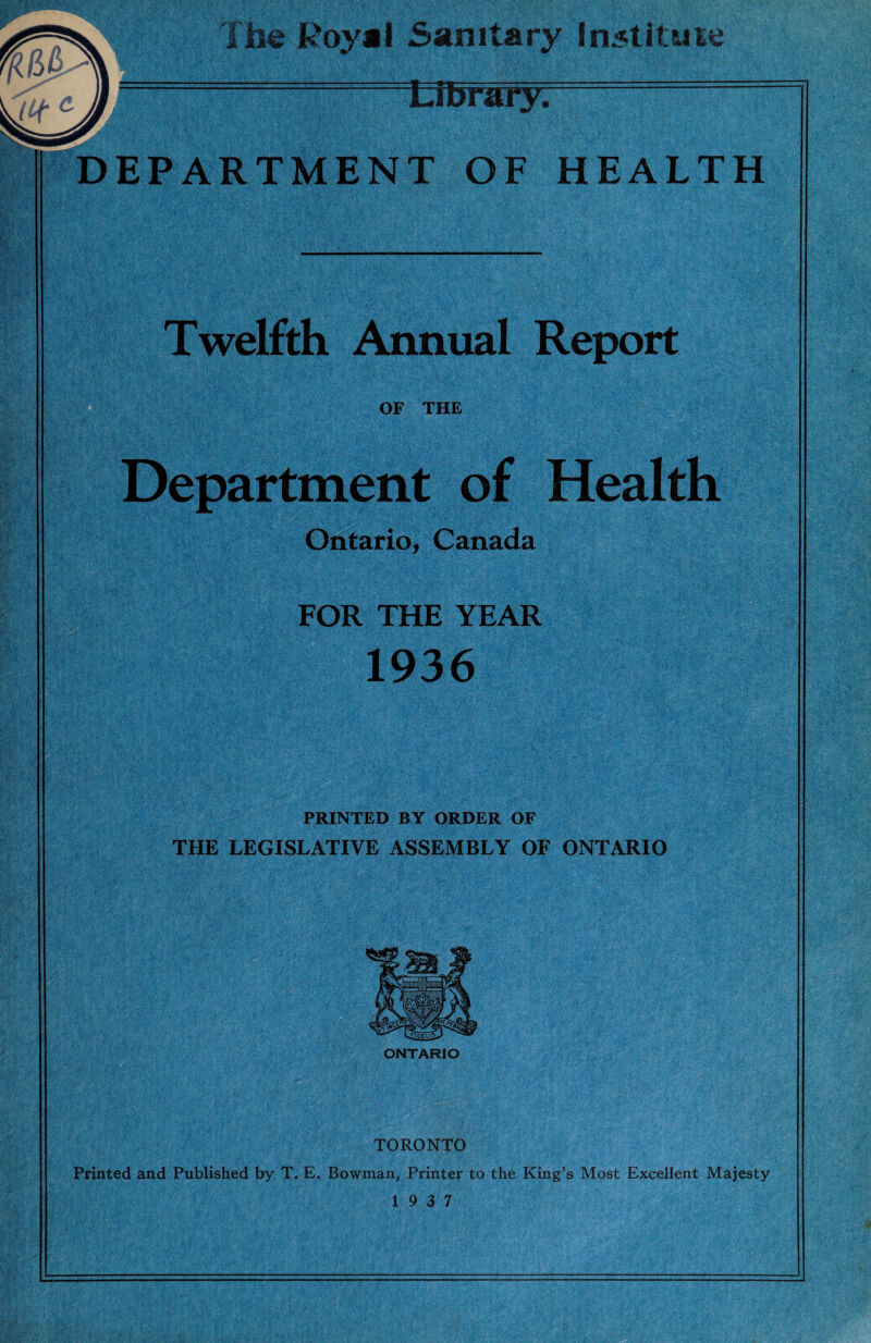 . V ^ \ i Twelfth Annual Report Ontario, Canada Health FOR THE YEAR 1936 PRINTED BY ORDER OF THE LEGISLATIVE ASSEMBLY OF ONTARIO TORONTO Printed and Published by T, E. Bowman, Printer to the King’s Most Excellent Majesty 19 3 7 J