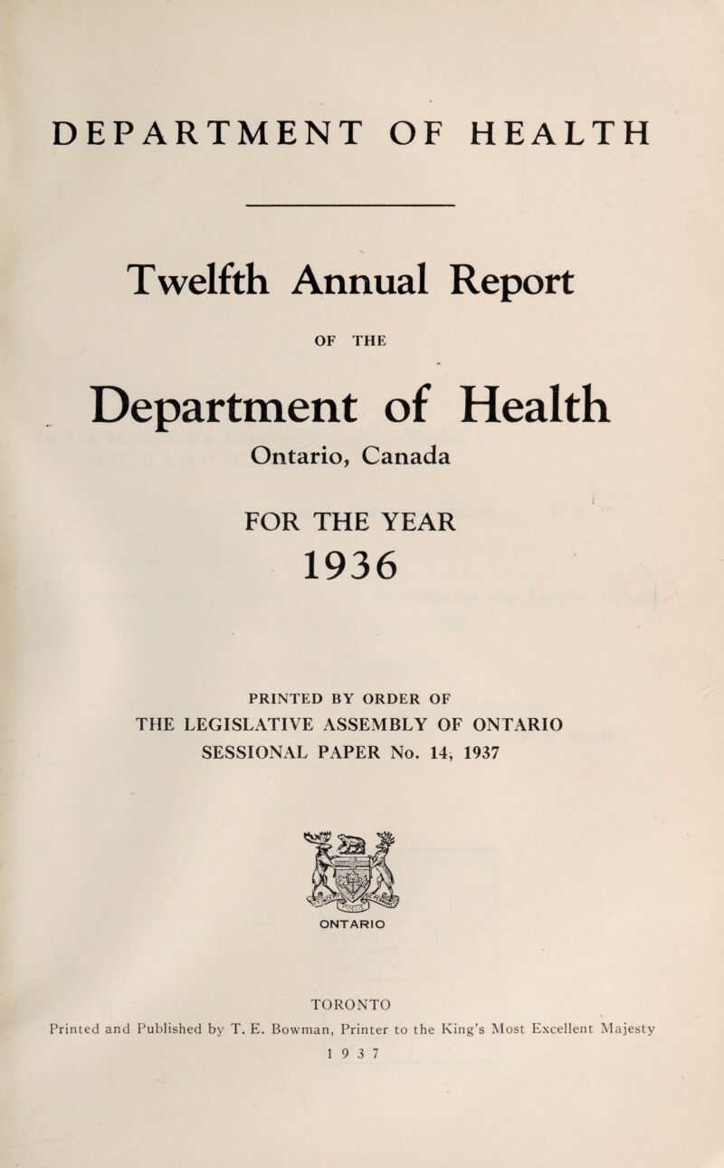 DEPARTMENT OF HEALTH Twelfth Annual Report OF THE Department of Health Ontario, Canada FOR THE YEAR 1936 PRINTED BY ORDER OF THE LEGISLATIVE ASSEMBLY OF ONTARIO SESSIONAL PAPER No. 14, 1937 ONTARIO TORONTO Printed and Published by T. E. Bowman, Printer to the King’s Most Excellent Majesty