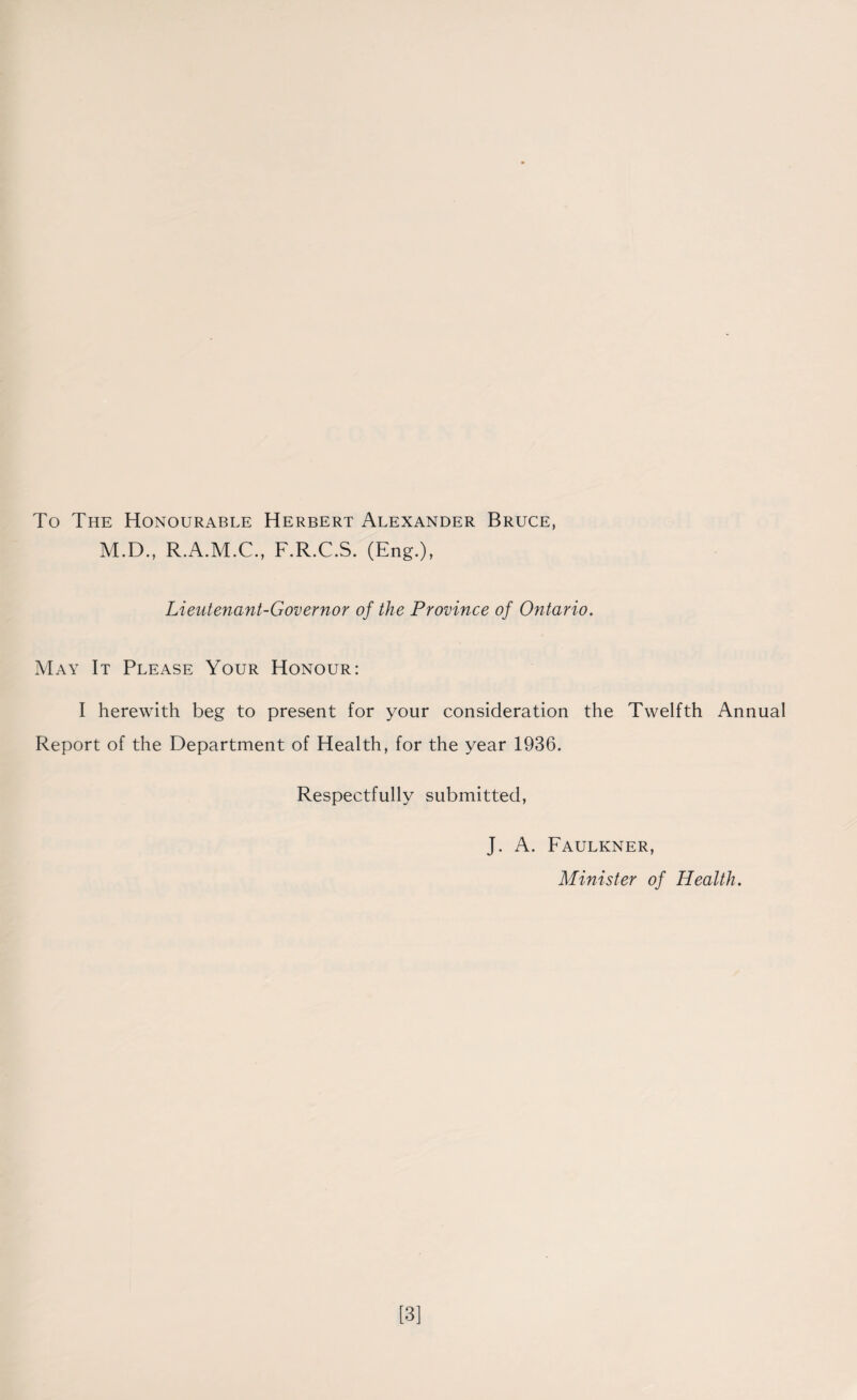 To The Honourable Herbert Alexander Bruce, M.D., R.A.M.C., F.R.C.S. (Eng.), Lieutenant-Governor of the Province of Ontario. May It Please Your Honour: I herewith beg to present for your consideration the Twelfth Annual Report of the Department of Health, for the year 1936. Respectfully submitted, J. A. Faulkner, Minister of Health. [3]