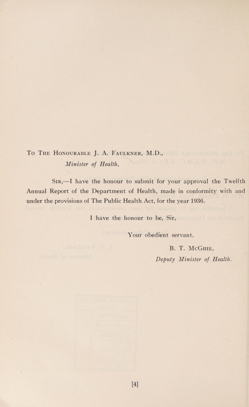 To The Honourable J. A. Faulkner, M.D., Minister of Health, Sir,—I have the honour to submit for your approval the Twelfth Annual Report of the Department of Health, made in conformity with and under the provisions of The Public Health Act, for the year 1936. I have the honour to be, Sir, Your obedient servant, B. T. McGhie, Deputy Minister of Health. [4]