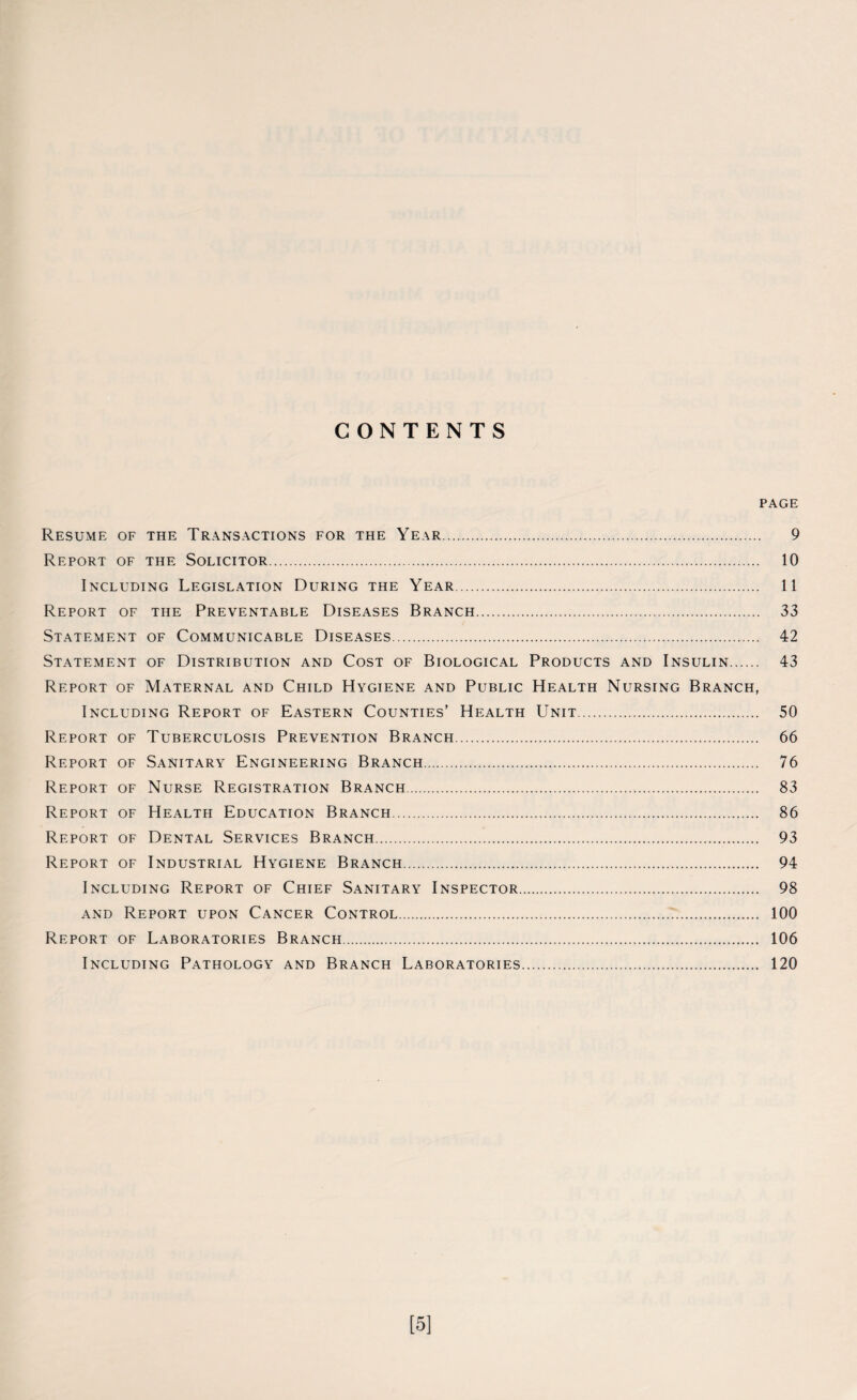 CONTENTS PAGE Resume of the Transactions for the Year. 9 Report of the Solicitor. 10 Including Legislation During the Year. 11 Report of the Preventable Diseases Branch. 33 Statement of Communicable Diseases. 42 Statement of Distribution and Cost of Biological Products and Insulin. 43 Report of Maternal and Child Hygiene and Public Health Nursing Branch, Including Report of Eastern Counties’ Health Unit. 50 Report of Tuberculosis Prevention Branch. 66 Report of Sanitary Engineering Branch. 76 Report of Nurse Registration Branch. 83 Report of Health Education Branch. 86 Report of Dental Services Branch. 93 Report of Industrial Hygiene Branch. 94 Including Report of Chief Sanitary Inspector. 98 and Report upon Cancer Control... 100 Report of Laboratories Branch. 106 Including Pathology and Branch Laboratories. 120 [5]