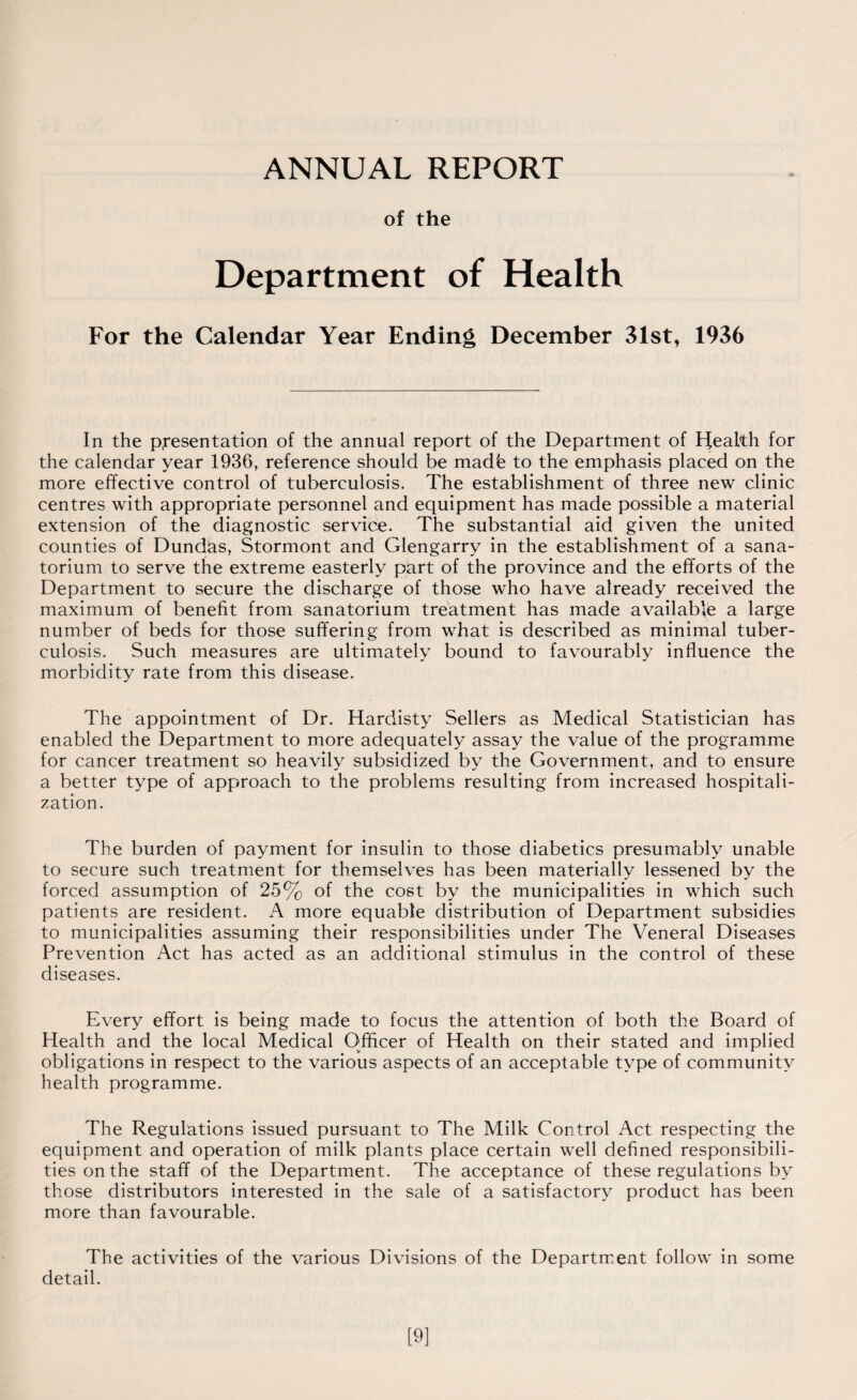ANNUAL REPORT of the Department of Health For the Calendar Year Ending December 31st, 1936 In the presentation of the annual report of the Department of Pfealth for the calendar year 1936, reference should be madh to the emphasis placed on the more effective control of tuberculosis. The establishment of three new clinic centres with appropriate personnel and equipment has made possible a material extension of the diagnostic service. The substantial aid given the united counties of Dundas, Stormont and Glengarry in the establishment of a sana¬ torium to serve the extreme easterly part of the province and the efforts of the Department to secure the discharge of those who have already received the maximum of benefit from sanatorium treatment has made available a large number of beds for those suffering from what is described as minimal tuber¬ culosis. Such measures are ultimately bound to favourably influence the morbidity rate from this disease. The appointment of Dr. Hardisty Sellers as Medical Statistician has enabled the Department to more adequately assay the value of the programme for cancer treatment so heavily subsidized by the Government, and to ensure a better type of approach to the problems resulting from increased hospitali¬ zation. The burden of payment for insulin to those diabetics presumably unable to secure such treatment for themselves has been materially lessened by the forced assumption of 25% of the cost by the municipalities in which such patients are resident. A more equable distribution of Department subsidies to municipalities assuming their responsibilities under The Veneral Diseases Prevention Act has acted as an additional stimulus in the control of these diseases. Every effort is being made to focus the attention of both the Board of Health and the local Medical Officer of Health on their stated and implied obligations in respect to the various aspects of an acceptable type of community health programme. The Regulations issued pursuant to The Milk Control Act respecting the equipment and operation of milk plants place certain well defined responsibili¬ ties on the staff of the Department. The acceptance of these regulations by those distributors interested in the sale of a satisfactory product has been more than favourable. The activities of the various Divisions of the Department follow in some detail. [9]