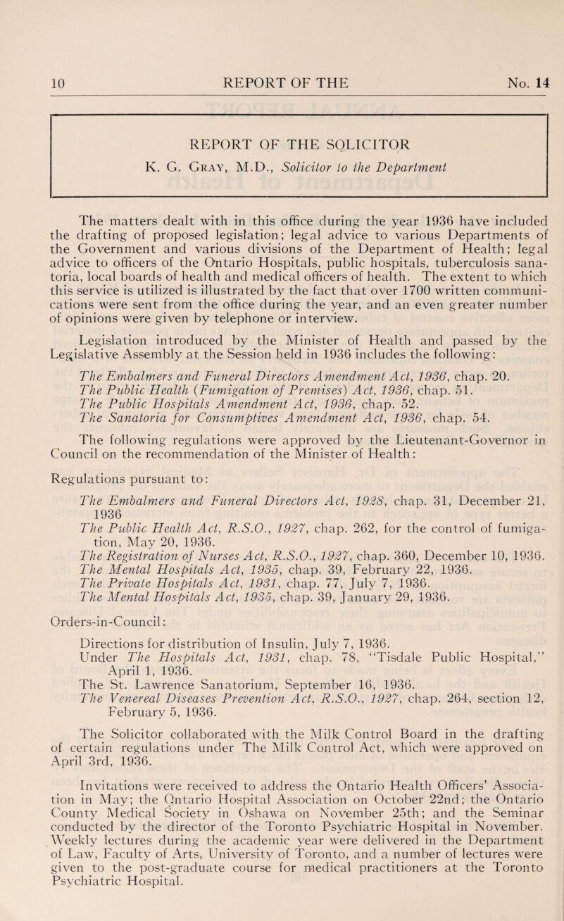 REPORT QF K. G. Gray, M.D., THE SOLICITOR Solicitor to the Department The matters dealt with in this office during the year 1936 have included the drafting of proposed legislation; legal advice to various Departments of the Government and various divisions of the Department of Health; legal advice to officers of the O'ntario Hospitals, public hospitals, tuberculosis sana¬ toria, local boards of health and medical officers of health. The extent to which this service is utilized is illustrated by the fact that over 1700 written communi¬ cations were sent from the office during the year, and an even greater number of opinions were given by telephone or interview. Legislation introduced by the Minister of Health and passed by the Leppslative Assembly at the Session held in 1936 includes the following: The Emhalmers and Funeral Directors Amendment Act, 1936, chap. 20. The Public Health (Fumigation of Premises) Act, 1936, chap. 51. The Public Hospitals Amendment Act, 1936, chap. 52. The Sanatoria for Consumptives Amendment Act, 1936, chap. 54. The following regulations were approved by the Lieutenant-Governor in Council on the recommendation of the Minister of Health: Regulations pursuant to: The Fmbalmers and Funeral Directors Act, 1928, chap. 31, December 21, 1936 The Public Health Act, R.S.O., 1927, chap. 262, for the control of fumiga¬ tion, May 20, 1936. The Registration of Nurses Act, R.S.O., 1927, chap. 360, December 10, 1936. The Mental Hospitals Act, 1935, chap. 39, February 22, 1936. The Private Hospitals Act, 1931, chap. 77, July 7, 1936. The Mental Hospitals Act, 1935, chap. 39, January 29, 1936. Orders-in-Council: Directions for distribution of Insulin, July 7, 1936. Under The Hospitals Act, 1931, chap. 78, “Tisdale Public Hospital,’’ April 1, 1936. The St. Lawrence Sanatorium, September 16, 1936. The Venereal Diseases Prevention Act, R.S.O., 1927, chap. 264, section 12, February 5, 1936. The Solicitor collaborated with the Milk Control Board in the drafting of certain regulations under The Milk Control Act, which were approved on April 3rd, 1936. Invitations were received to address the Ontario Health Officers’ Associa¬ tion in May; the Ontario Hospital Association on October 22nd; the Ontario County Medical Society in Oshawa on November 25th; and the Seminar conducted by the director of the Toronto Psychiatric Hospital in November. Weekly lectures during the academic year were delivered in the Department of Law, Faculty of Arts, University of Toronto, and a number of lectures were given to the post-graduate course for medical practitioners at the Toronto Psychiatric Hospital.