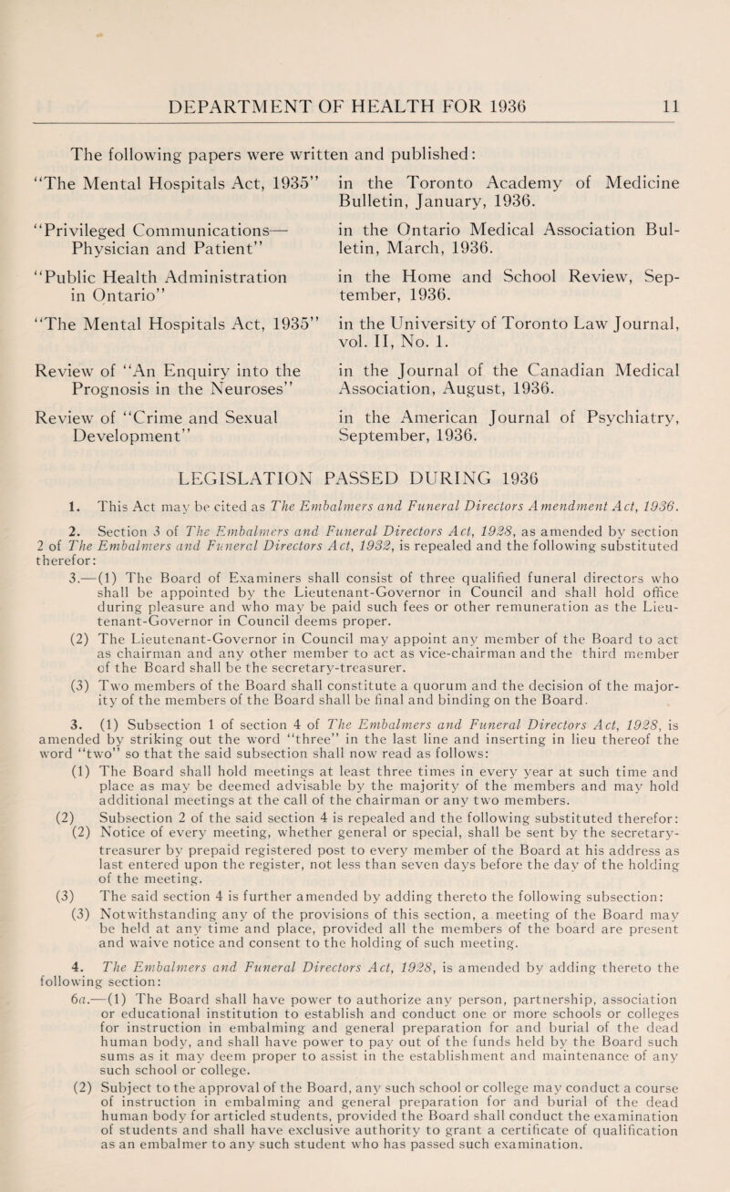 The following papers were written and published: “The Mental Hospitals Act, 1935” in the Toronto Academy of Medicine Bulletin, January, 1936. “Privileged Communications— Physician and Patient” in the Ontario Medical Association Bul¬ letin, March, 1936. “Public Health Administration in Ontario” in the Home and School Review, Sep¬ tember, 1936. “The Mental Hospitals Act, 1935” in the University of Toronto Law Journal, vol. II, No. 1. Review of “An Enquiry into the Prognosis in the Neuroses” in the Journal of the Canadian Medical Association, August, 1936. Review of “Crime and Sexual Development” in the American Journal of Psychiatry, September, 1936. LEGISLATION PASSED DURING 1936 1. This Act may be cited as The Embalmers and Funeral Directors Amendment Act, 1936. 2. Section 3 of The Embalmers and Funeral Directors Act, 1928, as amended by section 2 of The Embalmers and Funeral Directors Act, 1932, is repealed and the following substituted therefor: 3. — (1) The Board of Examiners shall consist of three qualified funeral directors who shall be appointed by the Lieutenant-Governor in Council and shall hold office during pleasure and who may be paid such fees or other remuneration as the Lieu¬ tenant-Governor in Council deems proper. (2) The Lieutenant-Governor in Council may appoint any member of the Board to act as chairman and any other member to act as vice-chairman and the third member of the Board shall be the secretary-treasurer. (3) Two members of the Board shall constitute a quorum and the decision of the major¬ ity of the members of the Board shall be final and binding on the Board. 3. (1) Subsection 1 of section 4 of The Embalmers and Funeral Directors Act, 1928, is amended by striking out the word “three” in the last line and inserting in lieu thereof the word “two” so that the said subsection shall now read as follows: (1) The Board shall hold meetings at least three times in every year at such time and place as may be deemed advisable by the majority of the members and may hold additional meetings at the call of the chairman or any two members. (2) Subsection 2 of the said section 4 is repealed and the following substituted therefor: (2) Notice of every meeting, whether general or special, shall be sent by the secretary- treasurer by prepaid registered post to every member of the Board at his address as last entered upon the register, not less than seven days before the day of the holding of the meeting. (3) The said section 4 is further amended by adding thereto the following subsection: (3) Notwithstanding any of the provisions of this section, a meeting of the Board may be held at any time and place, provided all the members of the board are present and waive notice and consent to the holding of such meeting. 4. The Embalmers and Funeral Directors Act, 1928, is amended by adding thereto the following section: 6a.—(1) The Board shall have power to authorize any person, partnership, association or educational institution to establish and conduct one or more schools or colleges for instruction in embalming and general preparation for and burial of the dead human body, and shall have power to pay out of the funds held by the Board such sums as it may deem proper to assist in the establishment and maintenance of any such school or college. (2) Subject to the approval of the Board, any such school or college may conduct a course of instruction in embalming and general preparation for and burial of the dead human body for articled students, provided the Board shall conduct the examination of students and shall have exclusive authority to grant a certificate of qualification as an embalmer to any such student who has passed such examination.