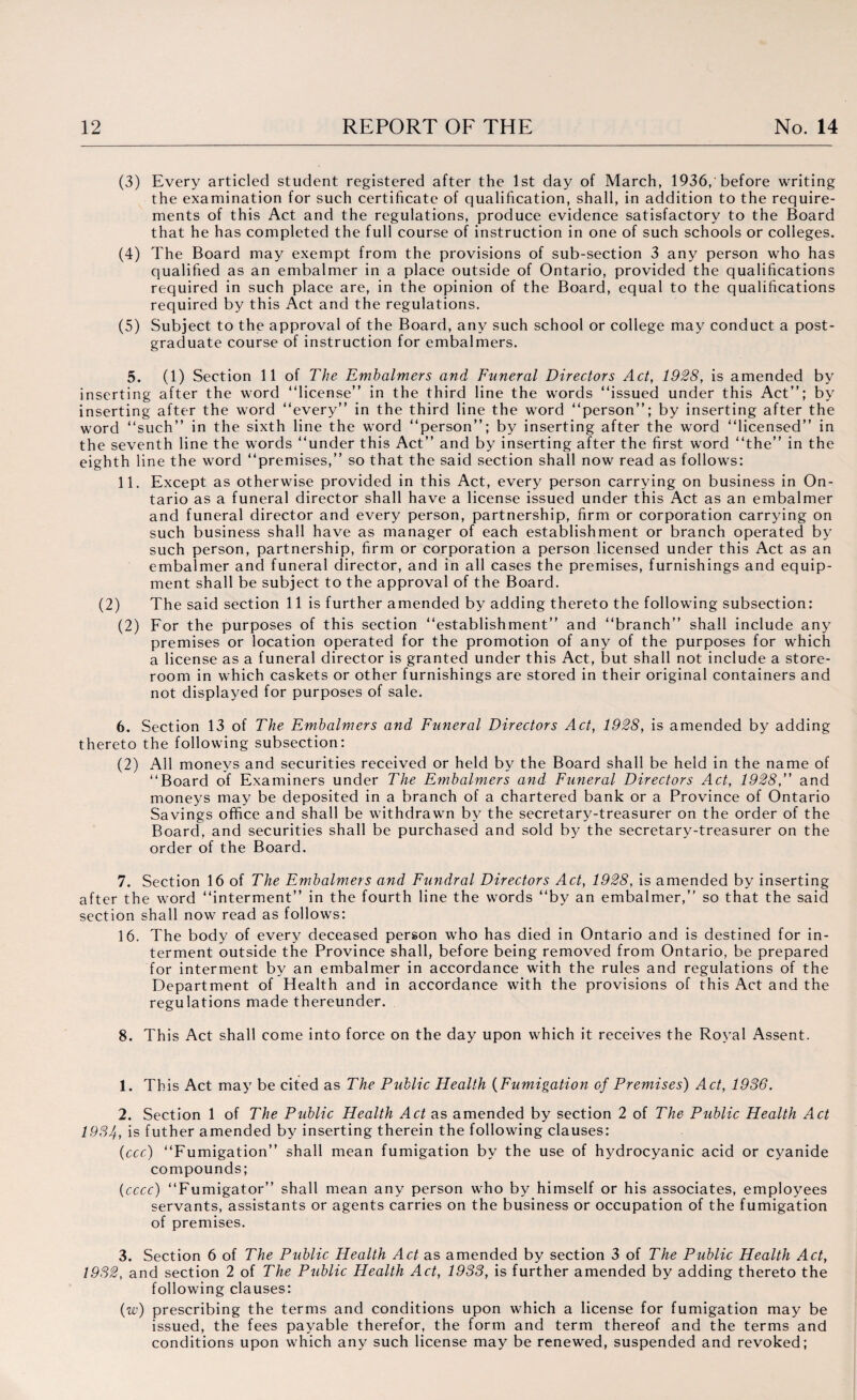(3) Every articled student registered after the 1st day of March, 1936,'before writing the examination for such certificate of qualification, shall, in addition to the require¬ ments of this Act and the regulations, produce evidence satisfactory to the Board that he has completed the full course of instruction in one of such schools or colleges. (4) The Board may exempt from the provisions of sub-section 3 any person who has qualified as an embalmer in a place outside of Ontario, provided the qualifications required in such place are, in the opinion of the Board, equal to the qualifications required by this Act and the regulations. (5) Subject to the approval of the Board, any such school or college may conduct a post¬ graduate course of instruction for embalmers. 5. (1) Section 11 of The Embalmers and Funeral Directors Act, 1928, is amended by inserting after the word “license” in the third line the words “issued under this Act”; by inserting after the word “every” in the third line the word “person”; by inserting after the word “such” in the sixth line the word “person”; by inserting after the word “licensed” in the seventh line the words “under this Act” and by inserting after the first word “the” in the eighth line the word “premises,” so that the said section shall now read as follows: 11. Except as otherwise provided in this Act, every person carrying on business in On¬ tario as a funeral director shall have a license issued under this Act as an embalmer and funeral director and every person, partnership, firm or corporation carrying on such business shall have as manager of each establishment or branch operated by such person, partnership, firm or corporation a person licensed under this Act as an embalmer and funeral director, and in all cases the premises, furnishings and equip¬ ment shall be subject to the approval of the Board. (2) The said section 11 is further amended by adding thereto the following subsection: (2) For the purposes of this section “establishment” and “branch” shall include any premises or location operated for the promotion of any of the purposes for which a license as a funeral director is granted under this Act, but shall not include a store¬ room in which caskets or other furnishings are stored in their original containers and not displayed for purposes of sale. 6. Section 13 of The Embalmers and Funeral Directors Act, 1928, is amended by adding thereto the following subsection: (2) All moneys and securities received or held by the Board shall be held in the name of “Board of Examiners under The Embalmers and Funeral Directors Act, 1928, and moneys may be deposited in a branch of a chartered bank or a Province of Ontario Savings office and shall be withdrawn by the secretary-treasurer on the order of the Board, and securities shall be purchased and sold by the secretary-treasurer on the order of the Board. 7. Section 16 of The Embalmers and Fundral Directors Act, 1928, is amended by inserting after the word “interment” in the fourth line the words “by an embalmer,” so that the said section shall now read as follows: 16. The body of every deceased person who has died in Ontario and is destined for in¬ terment outside the Province shall, before being removed from Ontario, be prepared for interment by an embalmer in accordance with the rules and regulations of the Department of Health and in accordance with the provisions of this Act and the regulations made thereunder. 8. This Act shall come into force on the day upon which it receives the Royal Assent. 1. This Act may be cited as The Public Health (Fumigation of Premises) Act, 1936. 2. Section 1 of The Public Health Act as amended by section 2 of The Public Health Act 1934, is futher amended by inserting therein the following clauses: (ccc) “Fumigation” shall mean fumigation by the use of hydrocyanic acid or cyanide compounds; (cccc) “Fumigator” shall mean any person who by himself or his associates, employees servants, assistants or agents carries on the business or occupation of the fumigation of premises. 3. Section 6 of The Public Health Act as amended by section 3 of The Public Health Act, 1932, and section 2 of The Public Health Act, 1933, is further amended by adding thereto the following clauses: (w) prescribing the terms and conditions upon which a license for fumigation may be issued, the fees payable therefor, the form and term thereof and the terms and conditions upon which any such license may be renewed, suspended and revoked;