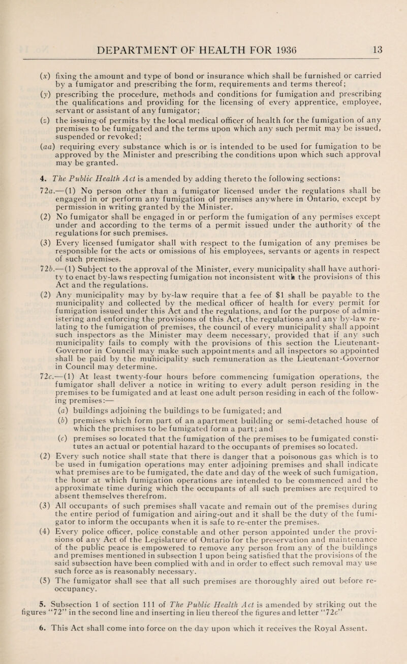 (x) fixing the amount and type of bond or insurance which shall be furnished or carried by a fumigator and prescribing the form, requirements and terms thereof; (y) prescribing the procedure, methods and conditions for fumigation and prescribing the qualifications and providing for the licensing of every apprentice, employee, servant or assistant of any fumigator; (z) the issuing of permits by the local medical officer of health for the fumigation of any premises to be fumigated and the terms upon which any such permit may be issued, suspended or revoked; (aa) requiring every substance which is or is intended to be used for fumigation to be approved by the Minister and prescribing the conditions upon which such approval may be granted. 4. The Public Health Act is amended by adding thereto the following sections: 12a.—(1) No person other than a fumigator licensed under the regulations shall be engaged in or perform any fumigation of premises anywhere in Ontario, except by permission in writing granted by the Minister. (2) No fumigator shall be engaged in or perform the fumigation of any permises except under and according to the terms of a permit issued under the authority of the regulations for such premises. (3) Every licensed fumigator shall with respect to the fumigation of any premises be responsible for the acts or omissions of his employees, servants or agents in respect of such premises. 72b.— (1) Subject to the approval of the Minister, every municipality shall have authori¬ ty to enact by-laws respecting fumigation not inconsistent with the provisions of this Act and the regulations. (2) Any municipality may by by-law require that a fee of $1 shall be payable to the municipality and collected by the medical officer of health for every permit for fumigation issued under this Act and the regulations, and for the purpose of admin¬ istering and enforcing the provisions of this Act, the regulations and any by-law re¬ lating to the fumigation of premises, the council of every municipality shall appoint such inspectors as the Minister may deem necessary, provided that if any such municipality fails to comply with the provisions of this section the Lieutenant- Governor in Council may make such appointments and all inspectors so appointed shall be paid by the municipality such remuneration as the Lieutenant-Governor in Council may determine. 72c.—(1) At least twenty-four hours before commencing fumigation operations, the fumigator shall deliver a notice in writing to every adult person residing in the premises to be fumigated and at least one adult person residing in each of the follow¬ ing premises:— (a) buildings adjoining the buildings to be fumigated; and (b) premises which form part of an apartment building or semi-detached house of which the premises to be fumigated form a part; and (c) premises so located that the fumigation of the premises to be fumigated consti¬ tutes an actual or potential hazard to the occupants of premises so located. (2) Every such notice shall state that there is danger that a poisonous gas which is to be used in fumigation operations may enter adjoining premises and shall indicate what premises are to be fumigated, the date and day of the week of such fumigation, the hour at which fumigation operations are intended to be commenced and the approximate time during which the occupants of all such premises are required to absent themselves therefrom. (3) All occupants of such premises shall vacate and remain out of the premises during the entire period of fumigation and airing-out and it shall be the duty of the fumi¬ gator to inform the occupants when it is safe to re-enter the premises. (4) Every police officer, police constable and other person appointed under the provi¬ sions of any Act of the Legislature of Ontario for the preservation and maintenance of the public peace is empowered to remove any person from any of the buildings and premises mentioned in subsection 1 upon being satisfied that the provisions of the said subsection have been complied with and in order to effect such removal may use such force as is reasonably necessary. (5) The fumigator shall see that all such premises are thoroughly aired out before re¬ occupancy. 5. Subsection 1 of section 111 of The Public Health Act is amended by striking out the figures “72” in the second line and inserting in lieu thereof the figures and letter “72c” 6. This Act shall come into force on the day upon which it receives the Royal Assent.