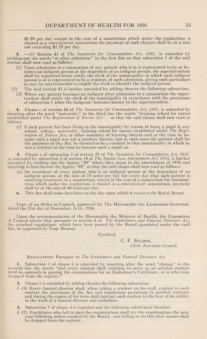 $1.50 per day except in the case of a sanatorium which under the regulations is classed as a convalescent sanatorium the payment of such charges shall be at a rate not exceeding $1.25 per day. 3. —(1) Section 41 of The Sanatoria for Consumptives Act, 1931, is amended by striking out the words “or after admission” in the first line so that subsection 1 of the said section shall now read as follows: (1) Upon admission to a sanatorium of any patient who is or is represented to be or be¬ comes an indigent person or the dependent of an indigent person, the superintendent shall by registered letter notify the clerk of the municipality in which such indigent person is or is represented to be a resident, of such admission, giving such particulars as may be ascertaineable to enable the clerk to identify the indigent person. (2) The said section 41 is further amended by adding thereto the following subsection: (2) Where any patient becomes an indigent after admission to a sanatorium the super- tendent shall notify the clerk of the municipality in accordance with the provisions of subsection 1 when the indigency becomes known to the superintendent. . 4. Clause c of section 44 of The Sanatoria for Consumptives Act, 1931, is amended by inserting after the word “university” in the third line the words “training school for nurses established under The Registration of Nurses Act” so that the said clause shall now read as follows: (c) if such patient has been living in the municipality by reason of being a pupil in any school, college, university, training school for nurses established under The Regis¬ tration of Nurses Act, or other seminary of learning therein and at the time he be¬ came such a pupil was not a resident therein; but in such cases the patient shall for the purposes of this Act, be deemed to be a resident in that municipality in which he was a resident at the time he became such a pupil; or. 5. Clause a of subsection 1 of section 51 of The Sanatoria for Consumptives Act, 1931, as amended by subsection 2 of section 18 of The Statute Law Amendment Act, 1934, is further amended by striking out the figures “30” where they occur in the amendment of 1934 and inserting in lieu thereof the figures “40” so that the said clause shall now read as follows: (a) for treatment of every patient who is an indigent person or the dependant of an indigent person, at the rate of 75 cents per day for every day that such patient is receiving treatment in a sanatorium, except in the case of a sanatorium for consump¬ tives which under the regulations is classed as a convalescent sanatorium, payment shall be at the rate of 40 cents per day. 6. This Act shall come into force on the day upon which it receives the Royal Assent. Copy of an Order-in-Council, approved by The Honourable the Lieutenant-Governor, dated the 21st day of December, A.D., 1936. Upon the recommendation of the Honourable the Minister of Health, the Committee of Council advise that pursuant to section 6 of The Embalmers and Funeral Directors Act, the attached regulations, which have been passed by the Board appointed under the said Act, be approved by Your Honour. Certified, C. F. Bulmer, Clerk, Executive Council. Regulations Pursuant to The Embalmers and Funeral Directors Act. 1. Subsection 1 of clause b is amended by inserting after the word “change” in the seventh line the words “and every student shall continue to serve as an articled student until he succeeds in passing the examinations for an Embalmer’s Certificate, or is otherwise dropped from the register.” 2. Clause b is amended by adding thereto the following subsection: b (3) Every funeral director shall, when taking a student on his staff, explain to such student the provisions of the Act and regulations pertaining to articled students and during the course of his term shall instruct such student to the best of his ability in the work of a funeral director and embalmer. 3. Subsection 7 of clause d is repealed and the following substituted therefor: d (7) Candidates who fail to pass the examinations shall try the examinations the next year following unless excused by the Board, and failing to do this their names shall be dropped from the register.
