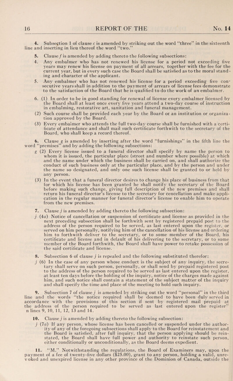 a > 4. Subsection 1 of clause c is amended by striking out the word “three” in the sixteenth line and inserting in lieu thereof the word “two.” 5. Clause/ is amended by adding thereto the following subsections: 4. Any embalmer who has not renewed his license for a period not exceeding five years may renew his license on payment of all arrears, together with the fee for the current year, but in every such case the Board shall be satisfied as to the moral stand - ing and character of the applicant. 5. Any embalmer who has not renewed his license for a period exceeding five con¬ secutive years shall in addition to the payment of arrears of license fees demonstrate to the satisfaction of the Board that he is qualified to do the work of an embalmer. 6. (1) In order to be in good standing for renewal of license every embalmer licensed by the Board shall at least once every five years attend a two-day course of instruction in embalming, restorative art, sanitation and funeral management. (2) Such course shall be provided each year by the Board or an institution or organiza¬ tion approved by the Board. (3) Every embalmer who attends the full two-day course shall be furnished with a certi¬ ficate of attendance and shall mail such certificate forthwith to the secretary of the Board, who shall keep a record thereof. 6. Clause g is amended by inserting after the word “furnishings” in the fifth line the word “premises” and by adding the following subsections: g (2) Every license issued to a funeral director shall specify by name the person to whom it is issued, the particular place (street and number where possible) at which and the name under which the business shall be carried on, and shall authorize the conduct of such business only at the particular place, and by the person and under the name so designated, and only one such license shall be granted to or held by any person. (3) In the event that a funeral director desires to change his place of business from that for which his license has been granted he shall notify the secretary of the Board before making such change, giving full description of the new premises and shall return his funeral director’s license to the secretary for cencellation and make appli¬ cation in the regular manner for funeral director’s license to enable him to operate from the new premises. 7. Clause / is amended by adding thereto the following subsection: / (4a) Notice of cancellation or suspension of certificate and license as provided in the next preceding subsection shall be forthwith sent by registered prepaid post to the address of the person required to be served, as last entered upon the register, or served on him personally, notifying him of the cancellation of his license and ordering him to forthwith deliver to the secretary, or to some member of the Board, his certificate and license and in default of his delivering to the secretary, or to some member of the Board forthwith, the Board shall have power to retake possession of the said certificate and license. 8. Subsection 6 of clause / is repealed and the following substituted therefor: / (6) In the case of any person whose conduct is the subject of any inquiry, the secre¬ tary shall serve on such person, personally, or shall send by prepaid registered post to the address of the person required to be served as last entered upon the register, at least ten days before the holding of the inquiry, notice of the charges made against him, and such notice shall contain a statement of the subject matter of the inquiry and shall specify the time and place of the meeting to hold such inquiry. 9. Subsection 7 of clause/ is amended by striking out the word “personal” in the third line and the words “the notice required shall be deemed to have been duly served in accordance with the provisions of this section if sent by registered mail prepaid at the address of the person required to be served as last entered upon the register” n lines 9, 10, 11, 12, 13 and 14. 10. Clause/ is amended by adding thereto the following subsection: / (7a) If any person, whose license has been cancelled or suspended under the author¬ ity of any of the foregoing subsections shall apply to the Board for reinstatement and the Board is satisfied, after full inquiry, that the person applying should be rein¬ stated, the Board shall have full power and authority to reinstate such person, either conditionally or unconditionally, as the Board deems expedient. 11. “M.” Notwithstanding the regulations, the Board of Examiners may, upon the ayment of a fee of twenty-five dollars ($25.00), grant to any person, holding a valid, unre- oked and unexpired license in any other province of the Dominion of Canada, outside the
