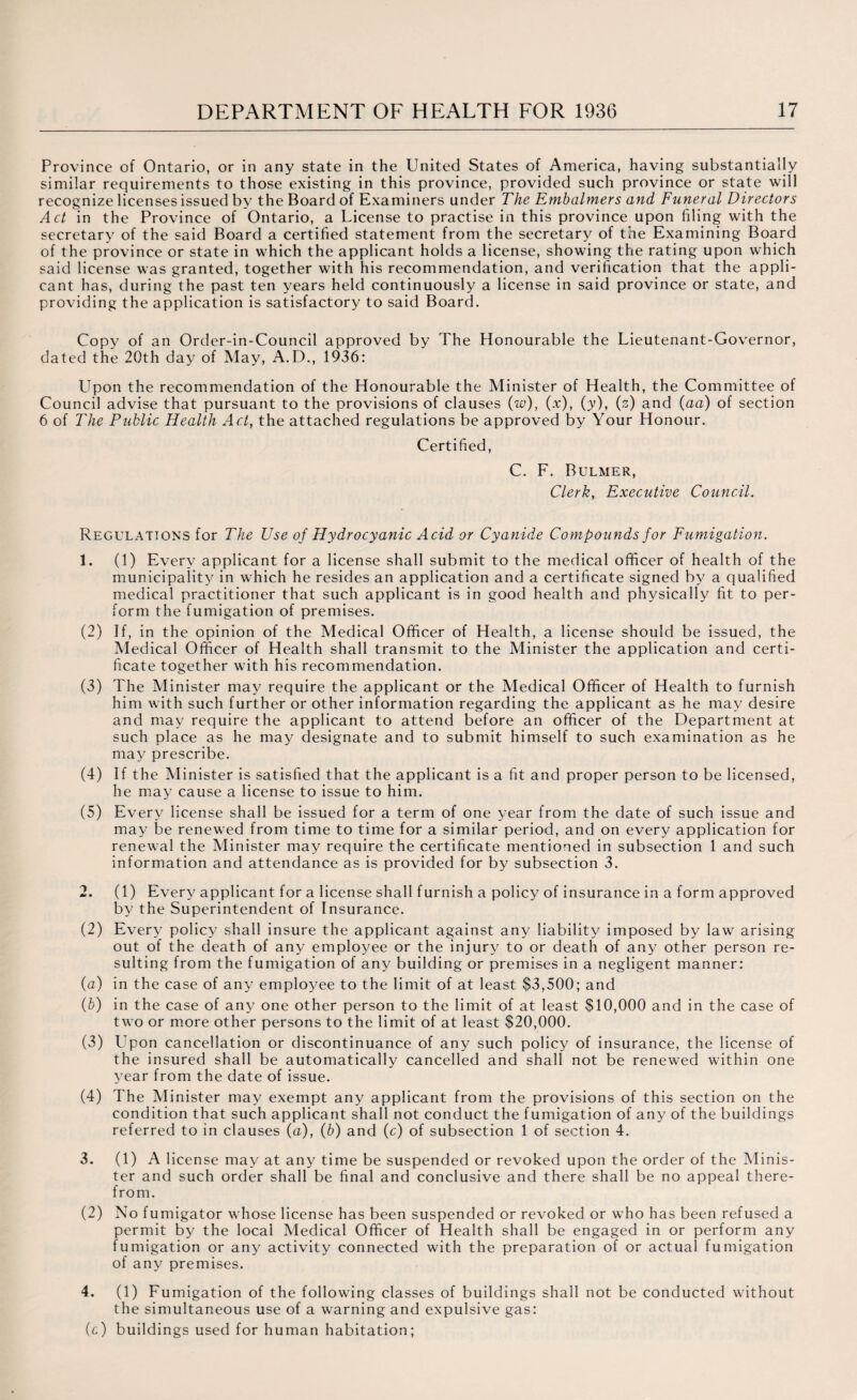 Province of Ontario, or in any state in the United States of America, having substantially similar requirements to those existing in this province, provided such province or state will recognize licenses issued by the Board of Examiners under The Embalmers and Funeral Directors Act in the Province of Ontario, a License to practise in this province upon filing with the secretary of the said Board a certified statement from the secretary of the Examining Board of the province or state in which the applicant holds a license, showing the rating upon which said license was granted, together with his recommendation, and verification that the appli¬ cant has, during the past ten years held continuously a license in said province or state, and providing the application is satisfactory to said Board. Copy of an Order-in-Council approved by The Honourable the Lieutenant-Governor, dated the 20th day of May, A.D., 1936: Upon the recommendation of the Honourable the Minister of Health, the Committee of Council advise that pursuant to the provisions of clauses (w), (x), (y), (s) and (aa) of section 6 of The Public Health Act, the attached regulations be approved by Your Honour. Certified, C. F. Bulmer, Clerk, Executive Council. Regulations for The Use of Hydrocyanic Acid or Cyanide Compounds for Fumigation. 1. (1) Every applicant for a license shall submit to the medical officer of health of the municipality in which he resides an application and a certificate signed by a qualified medical practitioner that such applicant is in good health and physically fit to per¬ form the fumigation of premises. (2) If, in the opinion of the Medical Officer of Health, a license should be issued, the Medical Officer of Health shall transmit to the Minister the application and certi¬ ficate together with his recommendation. (3) The Minister may require the applicant or the Medical Officer of Health to furnish him with such further or other information regarding the applicant as he may desire and may require the applicant to attend before an officer of the Department at such place as he may designate and to submit himself to such examination as he may prescribe. (4) If the Minister is satisfied that the applicant is a fit and proper person to be licensed, he may cause a license to issue to him. (5) Every license shall be issued for a term of one year from the date of such issue and may be renewed from time to time for a similar period, and on every application for renewal the Minister may require the certificate mentioned in subsection 1 and such information and attendance as is provided for by subsection 3. 2. (1) Every applicant for a license shall furnish a policy of insurance in a form approved by the Superintendent of Insurance. (2) Every policy shall insure the applicant against any liability imposed by law arising out of the death of any employee or the injury to or death of any other person re¬ sulting from the fumigation of any building or premises in a negligent manner: (a) in the case of any employee to the limit of at least $3,500; and (b) in the case of any one other person to the limit of at least $10,000 and in the case of two or more other persons to the limit of at least $20,000. (3) Upon cancellation or discontinuance of any such policy of insurance, the license of the insured shall be automatically cancelled and shall not be renewed within one year from the date of issue. (4) The Minister may exempt any applicant from the provisions of this section on the condition that such applicant shall not conduct the fumigation of any of the buildings referred to in clauses (a), (b) and (c) of subsection 1 of section 4. 3. (1) A license may at any time be suspended or revoked upon the order of the Minis¬ ter and such order shall be final and conclusive and there shall be no appeal there¬ from. (2) No fumigator whose license has been suspended or revoked or who has been refused a permit by the local Medical Officer of Health shall be engaged in or perform any fumigation or any activity connected with the preparation of or actual fumigation of any premises. 4. (1) Fumigation of the following classes of buildings shall not be conducted without the simultaneous use of a warning and expulsive gas: (c) buildings used for human habitation;