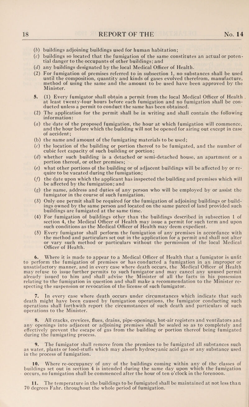 (b) buildings adjoining buildings used for human habitation; (c) buildings so located that the fumigation of the same constitutes an actual or poten¬ tial danger to the occupants of other buildings; and (d) any buildings designated by the local Medical Officer of Health. (2) For fumigation of premises referred to in subsection 1, no substances shall be used until the composition, quantity and kinds of gases evolved therefrom, manufacture, method of using the same and the amount to be used have been approved by the Minister. 5. (1) Every fumigator shall obtain a permit from the local Medical Officer of Health at least twenty-four hours before each fumigation and no fumigation shall be con¬ ducted unless a permit to conduct the same has been obtained. (2) The application for the permit shall be in writing and shall contain the following information: (a) the date of the proposed fumigation, the hour at which fumigation will commence, and the hour before which the building will not be opened for airing out except in case of accident; (b) the name and amount of the fumigating materials to be used; (c) the location of the building or portion thereof to be fumigated, and the number of cubic feet capacity of such building or portion; (d) whether such building is a detached or semi-detached house, an apartment or a portion thereof, or other premises; (e) what other portions of the building or of adjacent buildings will be affected by or re¬ quire to be vacated during the fumigation; (/) the date upon which the applicant has inspected the building and premises which will be affected by the fumigation; and (g) the name, address and duties of any person who will be employed by or assist the fumigator in the course of such fumigation. (3) Only one permit shall be required for the fumigation of adjoining buildings or build¬ ings owned by the same person and located on the same parcel of land provided such buildings are fumigated at the same time. (4) For fumigation of buildings other than the buildings described in subsection 1 of section 4, the Medical Officer of Health may issue a permit for such term and upon such conditions as the Medical Officer of Health may deem expedient. (5) Every fumigator shall perform the fumigation of any premises in accordance with the method and particulars set out in the application for a permit and shall not alter or vary such method or particulars without the permission of the local Medical Officer of Health. 6. Where it is made to appear to a Medical Officer of Health that a fumigator is unfit to perform the fumigation of premises or has conducted a fumigation in an improper or unsatisfactory manner, and in every case where death occurs, the Medical Officer of Health may refuse to issue further permits to such fumigator and may cancel any unused permit already issued to him and shall advise the Minister of all the facts in his possession relating to the fumigation in question and shall make a recommendation to the Minister re¬ specting the suspension or revocation of the license of such fumigator. 7. In every case where death occurs under circumstances which indicate that such death might have been caused by fumigation operations, the fumigator conducting such operations shall forthwith report the circumstances of such death and particulars of such operations to the Minister. 8. All cracks, crevices, flues, drains, pipe-openings, hot-air registers and ventilators and any openings into adjacent or adjoining premises shall be sealed so as to completely and effectively prevent the escape of gas from the building or portion thereof being fumigated during the fumigating process. 9. The fumigator shall remove from the premises to be fumigated all substances such as water, plants or food-stuffs which may absorb hydrocyanic acid gas or any substance used in the process of fumigation. 10. Where re-occupancy of any of the buildings coming within any of the classes of buildings set out in section 4 is intended during the same day upon which the fumigation occurs, no fumigation shall be commenced after the hour of ten o’clock in the forenoon. 11. The temperature in the buildings to be fumigated shall be maintained at not less than 70 degrees Fahr. throughout the whole period of fumigation.