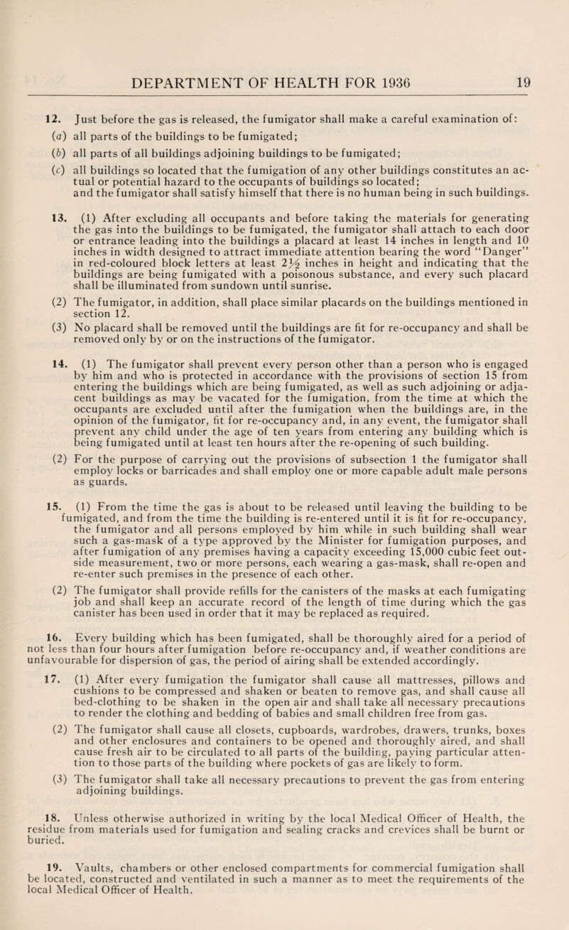 12. Just before the gas is released, the fumigator shall make a careful examination of: (a) all parts of the buildings to be fumigated; (b) all parts of all buildings adjoining buildings to be fumigated; (c) all buildings so located that the fumigation of any other buildings constitutes an ac¬ tual or potential hazard to the occupants of buildings so located; and the fumigator shall satisfy himself that there is no human being in such buildings. 13. (1) After excluding all occupants and before taking the materials for generating the gas into the buildings to be fumigated, the fumigator shall attach to each door or entrance leading into the buildings a placard at least 14 inches in length and 10 inches in width designed to attract immediate attention bearing the word “Danger” in red-coloured block letters at least inches in height and indicating that the buildings are being fumigated with a poisonous substance, and every such placard shall be illuminated from sundown until sunrise. (2) The fumigator, in addition, shall place similar placards on the buildings mentioned in section 12. (3) No placard shall be removed until the buildings are fit for re-occupancy and shall be removed only by or on the instructions of the fumigator. 14. (1) The fumigator shall prevent every person other than a person who is engaged by him and who is protected in accordance with the provisions of section 15 from entering the buildings which are being fumigated, as well as such adjoining or adja¬ cent buildings as may be vacated for the fumigation, from the time at which the occupants are excluded until after the fumigation when the buildings are, in the opinion of the fumigator, fit for re-occupancy and, in any event, the fumigator shall prevent any child under the age of ten years from entering any building which is being fumigated until at least ten hours after the re-opening of such building. (2) For the purpose of carrying out the provisions of subsection 1 the fumigator shall employ locks or barricades and shall employ one or more capable adult male persons as guards. 15. (1) From the time the gas is about to be released until leaving the building to be fumigated, and from the time the building is re-entered until it is fit for re-occupancy, the fumigator and all persons employed by him while in such building shall wear such a gas-mask of a type approved by the Minister for fumigation purposes, and after fumigation of any premises having a capacity exceeding 15,000 cubic feet out¬ side measurement, two or more persons, each wearing a gas-mask, shall re-open and re-enter such premises in the presence of each other. (2) The fumigator shall provide refills for the canisters of the masks at each fumigating job and shall keep an accurate record of the length of time during which the gas canister has been used in order that it may be replaced as required. 16. Every building which has been fumigated, shall be thoroughly aired for a period of not less than four hours after fumigation before re-occupancy and, if weather conditions are unfavourable for dispersion of gas, the period of airing shall be extended accordingly. 17. (1) After every fumigation the fumigator shall cause all mattresses, pillows and cushions to be compressed and shaken or beaten to remove gas, and shall cause all bed-clothing to be shaken in the open air and shall take all necessary precautions to render the clothing and bedding of babies and small children free from gas. (2) The fumigator shall cause all closets, cupboards, wardrobes, drawers, trunks, boxes and other enclosures and containers to be opened and thoroughly aired, and shall cause fresh air to be circulated to all parts of the building, paying particular atten¬ tion to those parts of the building where pockets of gas are likely to form. (3) The fumigator shall take all necessary precautions to prevent the gas from entering adjoining buildings. 18. Unless otherwise authorized in writing by the local Medical Officer of Health, the residue from materials used for fumigation and sealing cracks and crevices shall be burnt or buried. 19. Vaults, chambers or other enclosed compartments for commercial fumigation shall be located, constructed and ventilated in such a manner as to meet the requirements of the local Medical Officer of Health.