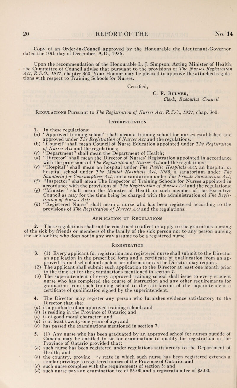 Copy of an Order-in-Council approved by the Honourable the Lieutenant-Governor, dated the 10th day of December, A.D., 1936. Upon the recommendation of the Honourable L. J. Simpson, Acting Minister of Health, the Committee of Council advise that pursuant to the provisions of The Nurses Registration Act, R.S.O., 1927, chapter 360, Your Honour may be pleased to approve the attached regula¬ tions with respect to Training Schools for Nurses. Certified, C. F. Bulmer, Clerk, Executive Council Regulations Pursuant to The Registration of Nurses Act, R.S.O., 1927, chap. 360. Interpretation 1. In these regulations: (a) “Approved training school” shall mean a training school for nurses established and approved under The Registration of Nurses Act and the regulations. (b) “Council” shall mean Council of Nurse Education appointed under The Registration of Nurses Act and the regulations; (c) “Department” shall mean the Department of Health; (d) “Director” shall mean the Director of Nurses’ Registration appointed in accordance with the provisions of The Registration of Nurses Act and the regulations; (e) “Hospital” shall mean an hospital under The Public Hospitals Act, an hospital or hospital school under The Mental Hospitals Act, 1935, a sanatorium under The Sanatoria for Consumptives Act, and a sanitarium under The Private Sanatarium Act; (/) “Inspector” shall mean The Inspector of Training Schools for Nurses appointed in accordance with the provisions of The Registration of Nurses Act and the regulations; (g) “Minister” shall mean the Minister of Health or such member of the Executive Council as may for the time being be charged with the administration of The Regis¬ tration of Nurses Act; (h) “Registered Nurse” shall mean a nurse who has been registered according to the provisions of The Registration of Nurses Act and the regulations. Application of Regulations 2. These regulations shall not be construed to affect or apply to the gratuitous nursing of the sick by friends or members of the family of the sick person nor to any person nursing the sick for hire who does not in any way assume to be a registered nurse. Registration 3. (1) Every applicant for registration as a registered nurse shall submit to the Director an application in the prescribed form and a certificate of qualification from an ap¬ proved trained school and such other information as the Director may require. (2) The applicant shall submit such application to the Director at least one month prior to the time set for the examinations mentioned in section 7. (3) The superintendent of every approved training school shall issue to every student nurse who has completed the course of instruction and any other requirements for graduation from such training school to the satisfaction of the superintendent a certificate of qualification signed by the superintendent. 4. The Director may register any person who furnishes evidence satisfactory to the Director that she: (a) is a graduate of an approved training school; and (b) is residing in the Province of Ontario; and (c) is of good moral character; and (d) is at least twenty-one years of age; and (e) has passed the examinations mentioned in section 7. 5. (1) Any nurse who has been graduated by an approved school for nurses outside of Canada may be entitled to sit for examination to qualify for registration in the Province of Ontario provided that: (a) such nurse has been registered under regulations satisfactory to the Department of Health; and (b) the country, provinc ' r state in which such nurse has been registered extends a similar privilege to registered nurses of the Province of Ontario: and (c) such nurse complies with the requirements of section 3; and (d) such nurse pays an examination fee of $5.00 and a registration fee of $5.00.