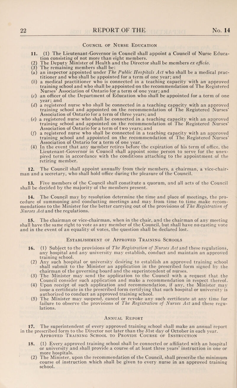 Council of Nurse Education n. (i) The Lieutenant-Governor in Council shall appoint a Council of Nurse Educa¬ tion consisting of not more than eight members. (2) The Deputy Minister of Health and the Director shall be members ex officio. (3) The remaining members shall be: (a) an inspector appointed under The Public Hospitals Act who shall be a medical prac¬ titioner and who shall be appointed for a term of one year; and (b) a medical practitioner who is connected in a teaching capacity with an approved training school and who shall be appointed on the recommendation of The Registered Nurses’ Association of Ontario for a term of one year; and (c) an officer of the Department of Education who shall be appointed for a term of one year; and (d) a registered nurse who shall be connected in a teaching capacity with an approved training school and appointed on the recommendation of The Registered Nurses’ Association of Ontario for a term of three years; and (e) a registered nurse who shall be connected in a teaching capacity with an approved training school and appointed on the recommendation of The Registered Nurses’ Association of Ontario for a term of two years; and (/) a registered nurse who shall be connected in a teaching capacity with an approved training school and appointed on the recommendation of The Registered Nurses’ Association of Ontario for a term of one year. (4) In the event that any member retires before the expiration of his term of office, the Lieutenant-Governor in Council shall appoint some person to serve for the unex¬ pired term in accordance with the conditions attaching to the appointment of the retiring member. 12. The Council shall appoint annually from their members, a chairman, a vice-chair¬ man and a secretary, who shall hold office during the pleasure of the Council. 13. Five members of the Council shall constitute a quorum, and all acts of the Council shall be decided by the majority of the members present. 14. The Council may by resolution determine the time and place of meetings, the pro¬ cedure of summoning and conducting meetings and may from time to time make recom¬ mendations to the Minister for the better carrying out of the provisions of The Registration of Nurses Act and the regulations. 15. The chairman or vice-chairman, when in the chair, and the chairman of any meeting shall have the same right to vote as any member of the Council, but shall have no casting vote and in the event of an equality of votes, the question shall be declared lost. Establishment of Approved Training Schools 16. (1) Subject to the provisions of The Registration of Nurses Act and these regulations, any hospital and any university may establish, conduct and maintain an approved training school. (2) Any such hospital or university desiring to establish an approved training school shall submit to the Minister an application in the prescribed form signed by the chairman of the governing board and the superintendent of nurses. (3) The Minister may send the application to the Council with a request that the Council consider such application and make a recommendation in respect thereof. (4) Upon receipt of such application and recommendation, if any, the Minister may issue a certificate in the prescribed form certifying that such hospital or university is authorized to conduct an approved training school. (5) The Minister may suspend, cancel or revoke any such certificate at any time for failure to observe the provisions of The Registration of Nurses Act and these regu¬ lations. Annual Report 17. The superintendent of every approved training school shall make an annual report in the prescribed form to the Director not later than the 31st day of October in each year. Approved Training School to Provide Course of Instruction 18. (1) Every approved training school shall be connected or affiliated with an hospital or university and shall provide a course of at least three years’ instruction in one or more hospitals. (2) The Minister, upon the recommendation of the Council, shall prescribe the minimum course of instruction which shall be given to every nurse in an approved training school.