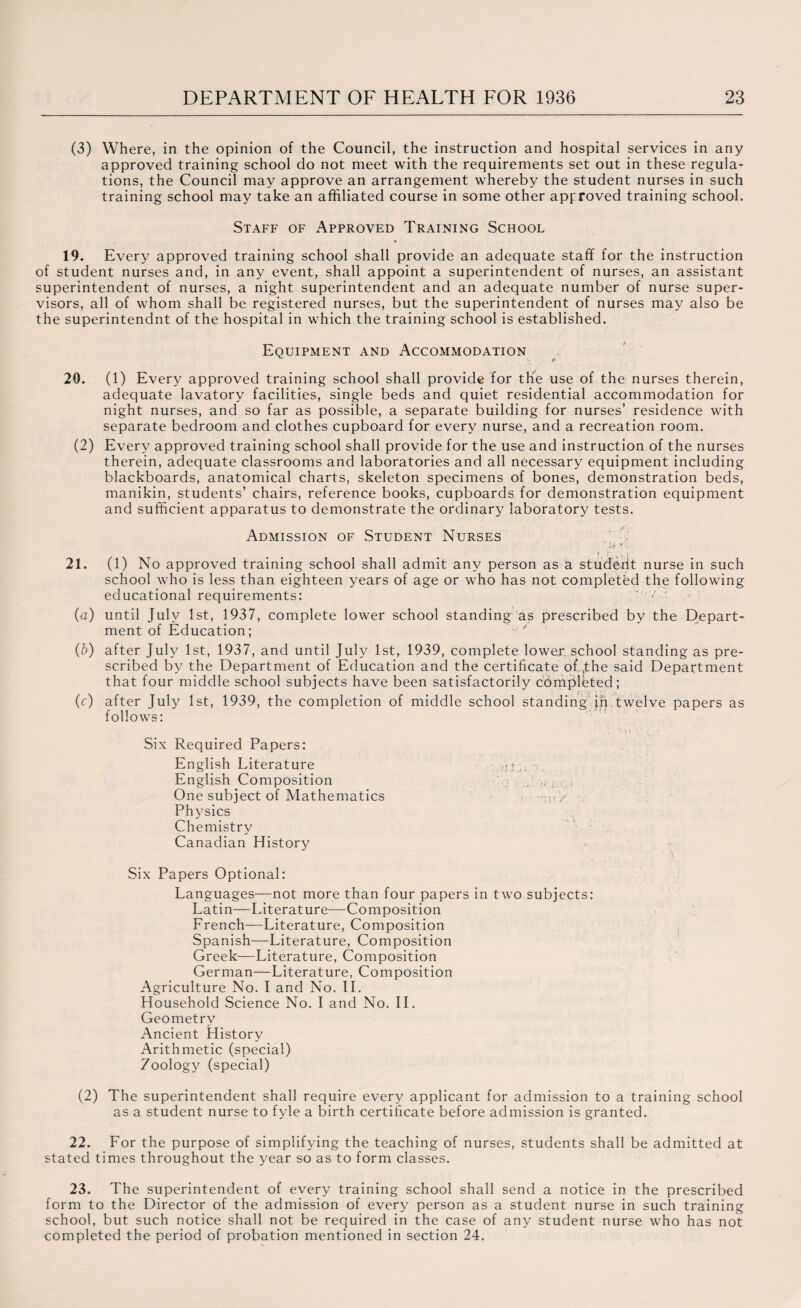 (3) Where, in the opinion of the Council, the instruction and hospital services in any approved training school do not meet with the requirements set out in these regula¬ tions, the Council may approve an arrangement whereby the student nurses in such training school may take an affiliated course in some other approved training school. Staff of Approved Training School 19. Every approved training school shall provide an adequate staff for the instruction of student nurses and, in any event, shall appoint a superintendent of nurses, an assistant superintendent of nurses, a night superintendent and an adequate number of nurse super¬ visors, all of whom shall be registered nurses, but the superintendent of nurses may also be the superintendnt of the hospital in which the training school is established. Equipment and Accommodation 20. (1) Every approved training school shall provide for the use of the nurses therein, adequate lavatory facilities, single beds and quiet residential accommodation for night nurses, and so far as possible, a separate building for nurses’ residence with separate bedroom and clothes cupboard for every nurse, and a recreation room. (2) Every approved training school shall provide for the use and instruction of the nurses therein, adequate classrooms and laboratories and all necessary equipment including blackboards, anatomical charts, skeleton specimens of bones, demonstration beds, manikin, students’ chairs, reference books, cupboards for demonstration equipment and sufficient apparatus to demonstrate the ordinary laboratory tests. Admission of Student Nurses 21. (1) No approved training school shall admit any person as a studerit nurse in such school who is less than eighteen years of age or who has not completed the following educational requirements: ’ • (a) until July 1st, 1937, complete lower school standing as prescribed by the Depart¬ ment of Education; ' ' (b) after July 1st, 1937, and until July 1st, 1939, complete lowex school standing as pre¬ scribed by the Department of Education and the certificate of ,the said Department that four middle school subjects have been satisfactorily completed; (c) after July 1st, 1939, the completion of middle school standing in.twelve papers as follows: Six Required Papers: English Literature :. English Composition , One subject of Mathematics •:;!> •, Physics Chemistry Canadian History Six Papers Optional: Languages—not more than four papers in two subjects: Latin—Literature—Composition French—Literature, Composition Spanish—Literature, Composition Greek—Literature, Composition German—Literature, Composition Agriculture No. I and No. II. Household Science No. I and No. II. Geometry Ancient History Arithmetic (special) 7oology (special) (2) The superintendent shall require every applicant for admission to a training school as a student nurse to fyle a birth certificate before admission is granted. 22. For the purpose of simplifying the teaching of nurses, students shall be admitted at stated times throughout the year so as to form classes. 23. The superintendent of every training school shall send a notice in the prescribed form to the Director of the admission of every person as a student nurse in such training school, but such notice shall not be required in the case of any student nurse who has not completed the period of probation mentioned in section 24.