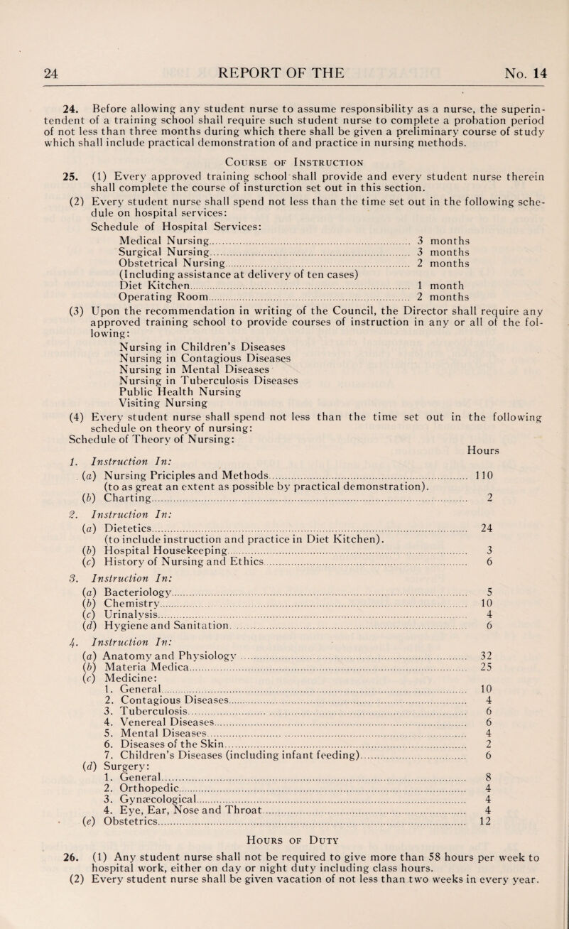 24. Before allowing any student nurse to assume responsibility as a nurse, the superin¬ tendent of a training school shall require such student nurse to complete a probation period of not less than three months during which there shall be given a preliminary course of study which shall include practical demonstration of and practice in nursing methods. Course of Instruction 25. (1) Every approved training school shall provide and every student nurse therein shall complete the course of insturction set out in this section. (2) Every student nurse shall spend not less than the time set out in the following sche¬ dule on hospital services: Schedule of Hospital Services: Medical Nursing. 3 months Surgical Nursing. 3 months Obstetrical Nursing. 2 months (Including assistance at delivery of ten cases) Diet Kitchen. 1 month Operating Room. 2 months (3) Upon the recommendation in writing of the Council, the Director shall require any approved training school to provide courses of instruction in any or all of the fol¬ lowing: Nursing in Children’s Diseases Nursing in Contagious Diseases Nursing in Mental Diseases Nursing in Tuberculosis Diseases Public Health Nursing Visiting Nursing (4) Every student nurse shall spend not less than the time set out in the following schedule on theory of nursing: Schedule of Theory of Nursing: Hours 1. Instruction In: (a) Nursing Priciples and Methods. 110 (to as great an extent as possible by practical demonstration). (b) Charting. 2 2. Instruction In: (a) Dietetics. 24 (to include instruction and practice in Diet Kitchen). (b) H ospital Housekeeping. 3 (c) History of Nursing and Ethics. 6 3. Instruction In: (a) Bacteriology. 5 (b) Chemistry. 10 (c) Urinalysis. 4 (d) Hygiene and Sanitation. 6 4. Instruction In: (a) Anatomy and Physiology. 32 (b) Materia Medica. 25 (c) Medicine: 1. General. 10 2. Contagious Diseases. 4 3. Tuberculosis. 6 4. Venereal Diseases. 6 5. Mental Diseases. 4 6. Diseases of the Skin. 2 7. Children’s Diseases (including infant feeding). 6 (d) Surgery: 1. General. 8 2. Orthopedic. 4 3. Gynaecological. 4 4. Eye, Ear, Nose and Throat. 4 (e) Obstetrics. 12 Hours of Duty 26. (1) Any student nurse shall not be required to give more than 58 hours per week to hospital work, either on day or night duty including class hours. (2) Every student nurse shall be given vacation of not less than two weeks in every year.
