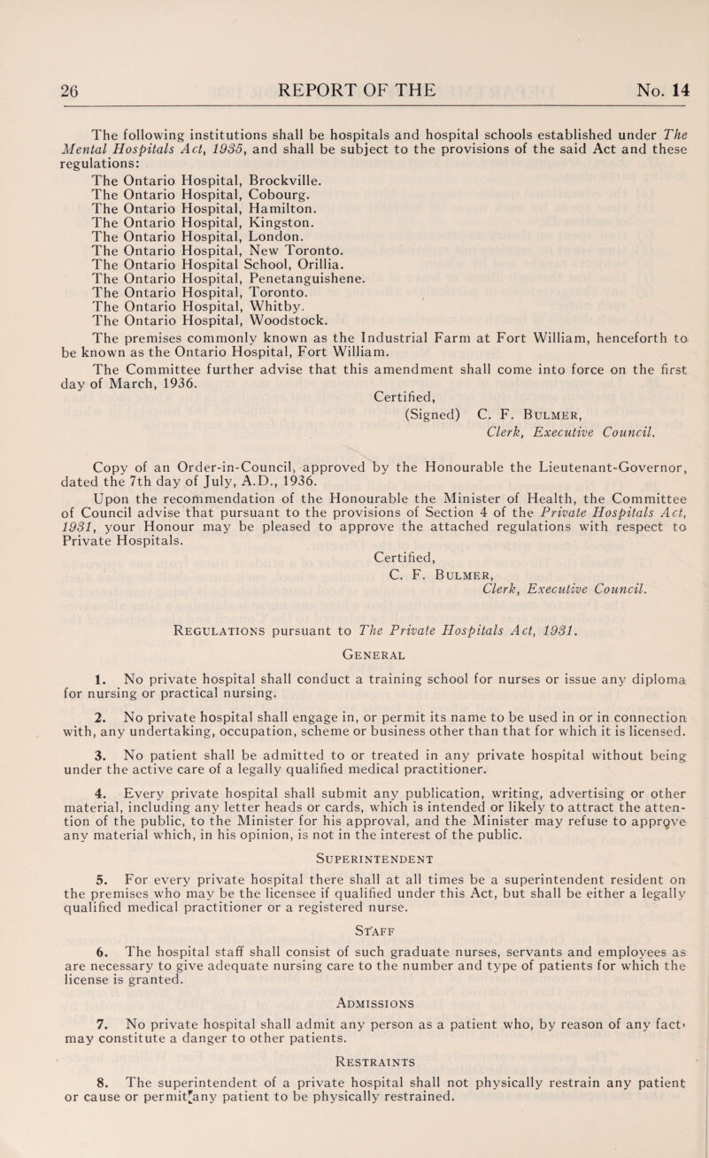 The following institutions shall be hospitals and hospital schools established under The Mental Hospitals Act, 1935, and shall be subject to the provisions of the said Act and these regulations: The Ontario Hospital, Brockville. The Ontario Hospital, Cobourg. The Ontario Hospital, Hamilton. The Ontario Hospital, Kingston. The Ontario Hospital, London. The Ontario Hospital, New Toronto. The Ontario Hospital School, Orillia. The Ontario Hospital, Penetanguishene. The Ontario Hospital, Toronto. The Ontario Hospital, Whitby. The Ontario Hospital, Woodstock. The premises commonly known as the Industrial Farm at Fort William, henceforth to be known as the Ontario Hospital, Fort William. The Committee further advise that this amendment shall come into force on the first day of March, 1936. Certified, (Signed) C. F. Bulmer, Clerk, Executive Council. Copy of an Order-in-Council, approved by the Honourable the Lieutenant-Governor, dated the 7th day of July, A.D., 1936. Upon the recommendation of the Honourable the Minister of Health, the Committee of Council advise that pursuant to the provisions of Section 4 of the Private Hospitals Act, 1931, your Honour may be pleased to approve the attached regulations with respect to Private Hospitals. Certified, C. F. Bulmer, Clerk, Executive Council. Regulations pursuant to The Private Hospitals Act, 1931. General 1. No private hospital shall conduct a training school for nurses or issue any diploma for nursing or practical nursing. 2. No private hospital shall engage in, or permit its name to be used in or in connection with, any undertaking, occupation, scheme or business other than that for which it is licensed. 3. No patient shall be admitted to or treated in any private hospital without being under the active care of a legally qualified medical practitioner. 4. Every private hospital shall submit any publication, writing, advertising or other material, including any letter heads or cards, which is intended or likely to attract the atten¬ tion of the public, to the Minister for his approval, and the Minister may refuse to apprgve any material which, in his opinion, is not in the interest of the public. Superintendent 5. For every private hospital there shall at all times be a superintendent resident on the premises who may be the licensee if qualified under this Act, but shall be either a legally qualified medical practitioner or a registered nurse. Staff 6. The hospital staff shall consist of such graduate nurses, servants and employees as are necessary to give adequate nursing care to the number and type of patients for which the license is granted. Admissions 7. No private hospital shall admit any person as a patient who, by reason of any fact’ may constitute a danger to other patients. Restraints 8. The superintendent of a private hospital shall not physically restrain any patient or cause or permiUany patient to be physically restrained.