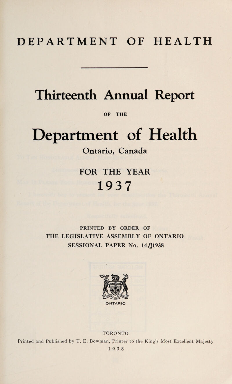 DEPARTMENT OF HEALTH Thirteenth Annual Report OF THE Department of Health Ontario, Canada FOR THE YEAR 1937 PRINTED BY ORDER OF THE LEGISLATIVE ASSEMBLY OF ONTARIO SESSIONAL PAPER No. 14,^1938 ONTARIO TORONTO Printed and Published by T. E. Bowman, Printer to the King’s Most Excellent Majesty 19 3 8