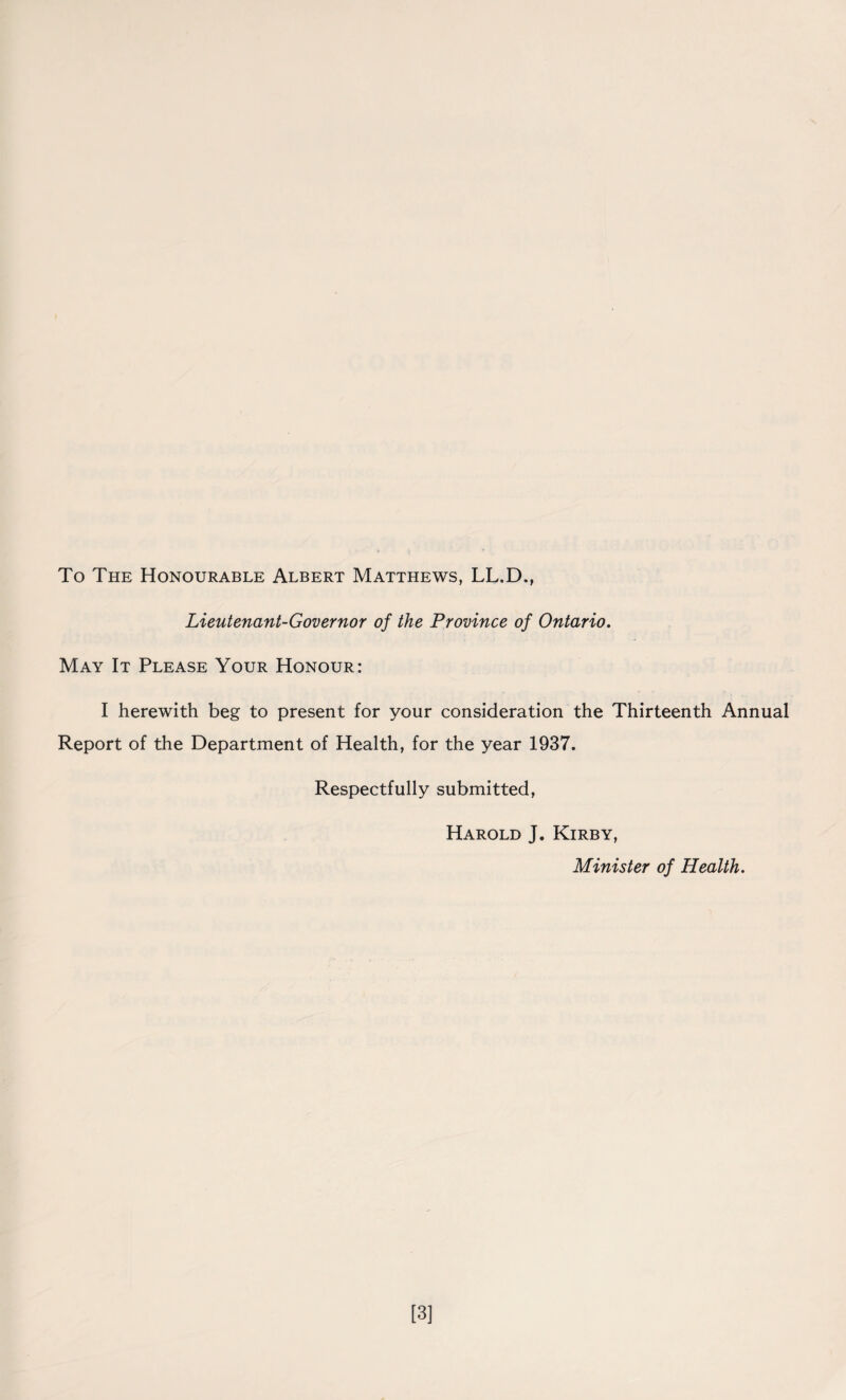 To The Honourable Albert Matthews, LL.D., Lieutenant-Governor of the Province of Ontario. May It Please Your Honour: I herewith beg to present for your consideration the Thirteenth Annual Report of the Department of Health, for the year 1937. Respectfully submitted, Harold J. Kirby, Minister of Health. [3]