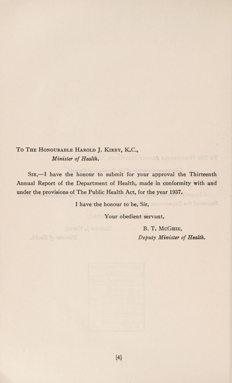 To The Honourable Harold J. Kirby, K.C., Minister of Health. Sir,—I have the honour to submit for your approval the Thirteenth Annual Report of the Department of Health, made in conformity with and under the provisions of The Public Health Act, for the year 1937. I have the honour to be, Sir, Your obedient servant, / / B. T. McGhie, Deputy Minister of Health. [4]