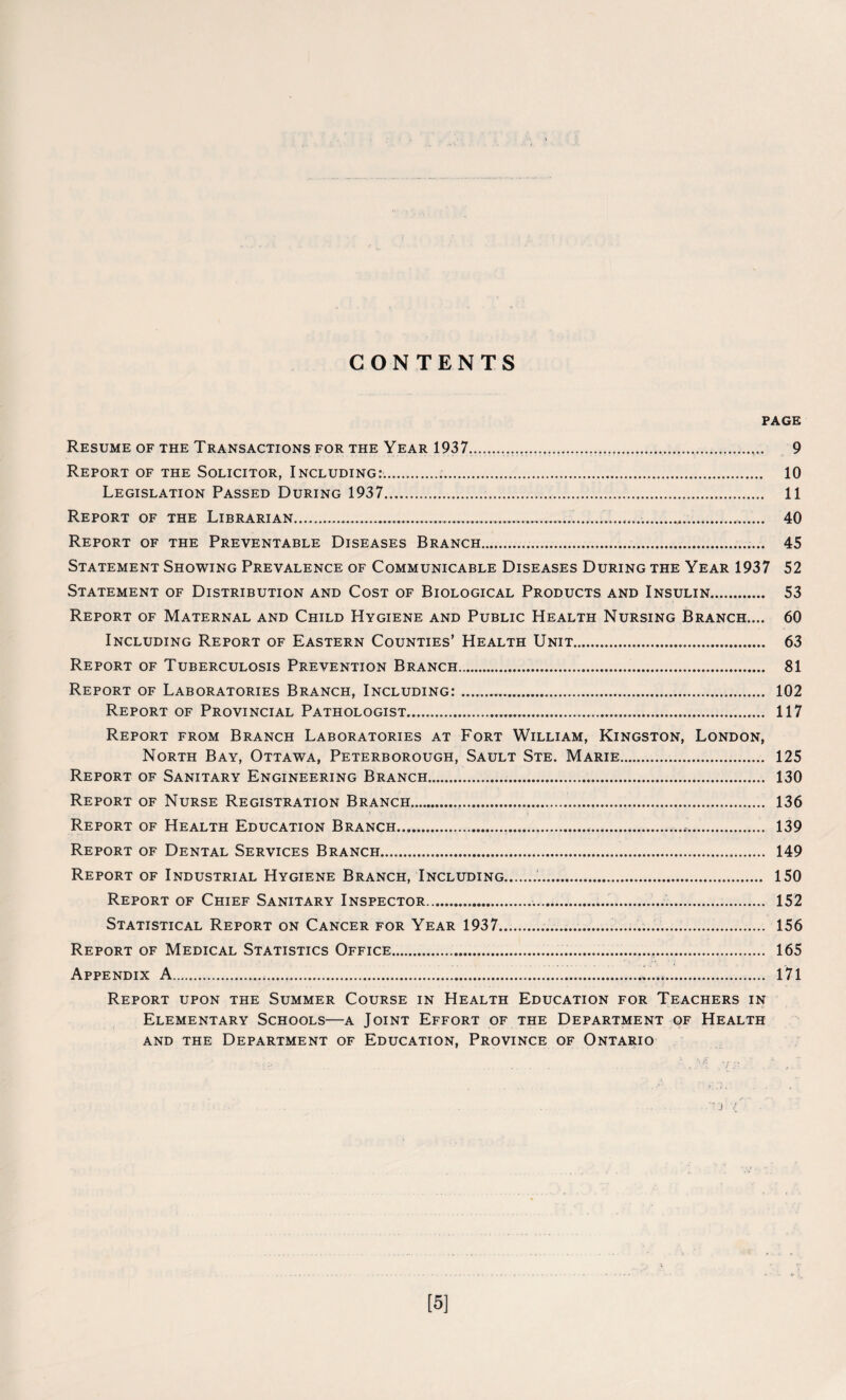 CONTENTS PAGE Resume of the Transactions for the Year 1937...... 9 Report of the Solicitor, Including:.... 10 Legislation Passed During 1937.... 11 Report of the Librarian......... 40 Report of the Preventable Diseases Branch.... 45 Statement Showing Prevalence of Communicable Diseases During the Year 1937 52 Statement of Distribution and Cost of Biological Products and Insulin. 53 Report of Maternal and Child Hygiene and Public Health Nursing Branch.... 60 Including Report of Eastern Counties’ Health Unit. 63 Report of Tuberculosis Prevention Branch.. 81 Report of Laboratories Branch, Including:.... 102 Report of Provincial Pathologist..... 117 Report from Branch Laboratories at Fort William, Kingston, London, North Bay, Ottawa, Peterborough, Sault Ste. Marie.. 125 Report of Sanitary Engineering Branch. 130 Report of Nurse Registration Branch... 136 Report of Health Education Branch.. 139 Report of Dental Services Branch. 149 Report of Industrial Hygiene Branch, Including... 150 Report of Chief Sanitary Inspector......... 152 Statistical Report on Cancer for Year 1937..... 156 Report of Medical Statistics Office....... 165 Appendix A..*. 171 Report upon the Summer Course in Health Education for Teachers in Elementary Schools—a Joint Effort of the Department of Health and the Department of Education, Province of Ontario [5]