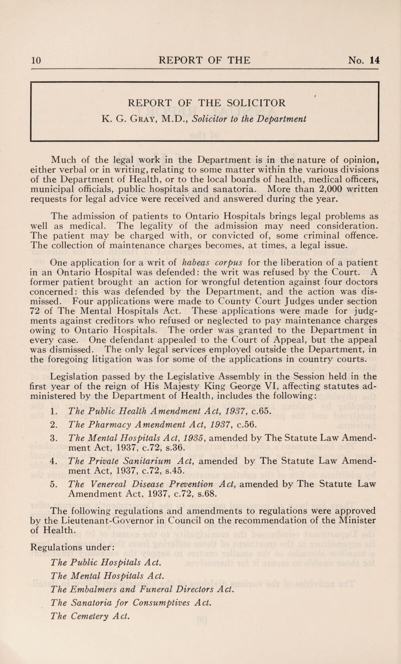 REPORT OF THE SOLICITOR K. G. Gray, M.D., Solicitor to the Department Much of the legal work in the Department is in the nature of opinion, either verbal or in writing, relating to some matter within the various divisions of the Department of Health, or to the local boards of health, medical officers, municipal officials, public hospitals and sanatoria. More than 2,000 written requests for legal advice were received and answered during the year. The admission of patients to Ontario Hospitals brings legal problems as well as medical. The legality of the admission may need consideration. The patient may be charged with, or convicted of, some criminal offence. The collection of maintenance charges becomes, at times, a legal issue. One application for a writ of habeas corpus for the liberation of a patient in an Ontario Hospital was defended: the writ was refused by the Court. A former patient brought an action for wrongful detention against four doctors concerned: this was defended by the Department, and the action was dis¬ missed. Four applications were made to County Court Judges under section 72 of The Mental Hospitals Act. These applications were made for judg¬ ments against creditors who refused or neglected to pay maintenance charges owing to Ontario Hospitals. The order was granted to the Department in every case. One defendant appealed to the Court of Appeal, but the appeal was dismissed. The only legal services employed outside the Department, in the foregoing litigation was for some of the applications in country courts. Legislation passed by the Legislative Assembly in the Session held in the first year of the reign of His Majesty King George VI, affecting statutes ad¬ ministered by the Department of Health, includes the following: 1. The Public Health Amendment Act, 1937, c.65. 2. The Pharmacy Amendment Act, 1937, c.56. 3. The Mental Hospitals Act, 1935, amended by The Statute Law Amend¬ ment Act, 1937, c.72, s.36. 4. The Private Sanitarium Act, amended by The Statute Law Amend¬ ment Act, 1937, c.72, s.45. 5. The Venereal Disease Prevention Act, amended by The Statute Law Amendment Act, 1937, c.72, s.68. The following regulations and amendments to regulations were approved by the Lieutenant-Governor in Council on the recommendation of the Minister of Health. Regulations under: The Public Hospitals Act. The Mental Hospitals Act. The Embalmers and Funeral Directors Act. The Sanatoria for Consumptives Act. The Cemetery Act.