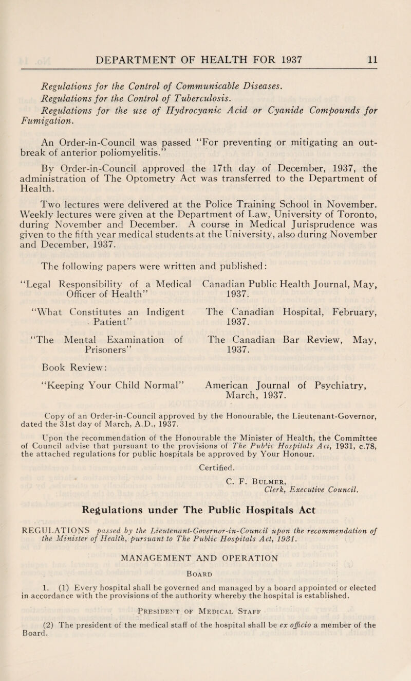 Regulations for the Control of Communicable Diseases. Regulations for the Control of Tuberculosis. Regulations for the use of Hydrocyanic Acid or Cyanide Compounds for Fumigation. An Order-in-Council was passed “For preventing or mitigating an out¬ break of anterior poliomyelitis.” By Order-in-Council approved the 17th day of December, 1937, the administration of The Optometry Act was transferred to the Department of Health. Two lectures were delivered at the Police Training School in November. Weekly lectures were given at the Department of Law, University of Toronto, during November and December. A course in Medical Jurisprudence was given to the fifth year medical students at the University, also during November and December, 1937. The following papers were written and published: “Legal Responsibility of a Medical Officer of Health” “What Constitutes an Indigent Patient” “The Mental Examination of Prisoners” Book Review: “Keeping Your Child Normal” Canadian Public Health Journal, May, 1937. The Canadian Hospital, February, 1937. The Canadian Bar Review, May, 1937. American Journal of Psychiatry, March, 1937. Copy of an Order-in-Council approved by the Honourable, the Lieutenant-Governor, dated the 31st day of March, A.D., 1937. Upon the recommendation of the Honourable the Minister of Health, the Committee of Council advise that pursuant to the provisions of The Public Hospitals Aci, 1931, c.78, the attached regulations for public hospitals be approved by Your Honour. Certified. C. F. Bulmer, Clerk, Executive Council. Regulations under The Public Hospitals Act REGULATIONS passed by the Lieutenant-Governor-in-Council upon the recommendation of the Minister of Health, pursuant to The Public Hospitals Act, 1981. MANAGEMENT AND OPERATION Board 1. (1) Every hospital shall be governed and managed by a board appointed or elected in accordance with the provisions of the authority whereby the hospital is established. President of Medical Staff (2) The president of the medical staff of the hospital shall be ex officio a member of the Board.