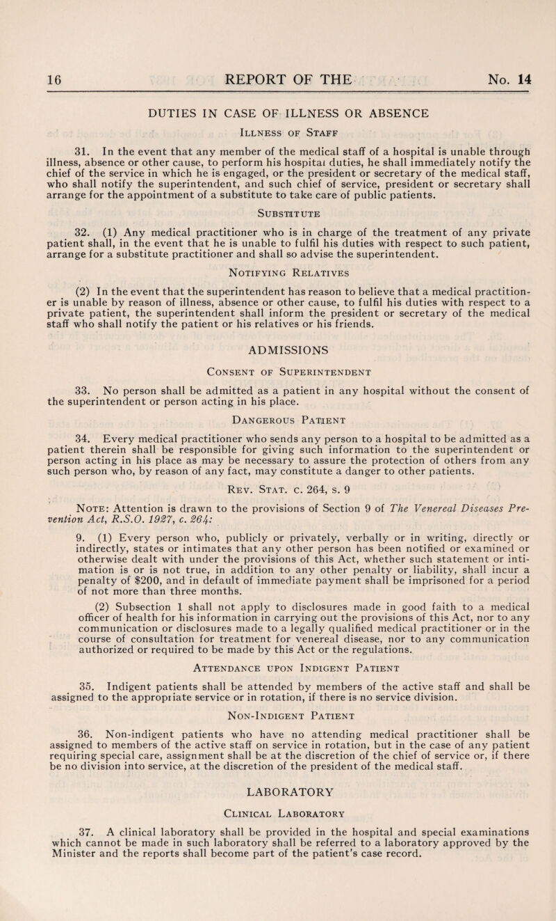 DUTIES IN CASE OF ILLNESS OR ABSENCE Illness of Staff 31. In the event that any member of the medical staff of a hospital is unable through illness, absence or other cause, to perform his hospital duties, he shall immediately notify the chief of the service in which he is engaged, or the president or secretary of the medical staff, who shall notify the superintendent, and such chief of service, president or secretary shall arrange for the appointment of a substitute to take care of public patients. Substitute 32. (1) Any medical practitioner who is in charge of the treatment of any private patient shall, in the event that he is unable to fulfil his duties with respect to such patient, arrange for a substitute practitioner and shall so advise the superintendent. Notifying Relatives (2) In the event that the superintendent has reason to believe that a medical practition¬ er is unable by reason of illness, absence or other cause, to fulfil his duties with respect to a private patient, the superintendent shall inform the president or secretary of the medical staff who shall notify the patient or his relatives or his friends. ADMISSIONS Consent of Superintendent 33. No person shall be admitted as a patient in any hospital without the consent of the superintendent or person acting in his place. Dangerous Patient 34. Every medical practitioner who sends any person to a hospital to be admitted as a patient therein shall be responsible for giving such information to the superintendent or person acting in his place as may be necessary to assure the protection of others from any such person who, by reason of any fact, may constitute a danger to other patients. Rev. Stat. c. 264, s. 9 Note: Attention is drawn to the provisions of Section 9 of The Venereal Diseases Pre¬ vention Act, R.S.O. 1927, c. 264-: 9. (1) Every person who, publicly or privately, verbally or in writing, directly or indirectly, states or intimates that any other person has been notified or examined or otherwise dealt with under the provisions of this Act, whether such statement or inti¬ mation is or is not true, in addition to any other penalty or liability, shall incur a penalty of $200, and in default of immediate payment shall be imprisoned for a period of not more than three months. (2) Subsection 1 shall not apply to disclosures made in good faith to a medical officer of health for his information in carrying out the provisions of this Act, nor to any communication or disclosures made to a legally qualified medical practitioner or in the course of consultation for treatment for venereal disease, nor to any communication authorized or required to be made by this Act or the regulations. Attendance upon Indigent Patient 35. Indigent patients shall be attended by members of the active staff and shall be assigned to the appropiiate service or in rotation, if there is no service division. Non-Indigent Patient 36. Non-indigent patients who have no attending medical practitioner shall be assigned to members of the active staff on service in rotation, but in the case of any patient requiring special care, assignment shall be at the discretion of the chief of service or, if there be no division into service, at the discretion of the president of the medical staff. LABORATORY Clinical Laboratory 37. A clinical laboratory shall be provided in the hospital and special examinations which cannot be made in such laboratory shall be referred to a laboratory approved by the Minister and the reports shall become part of the patient’s case record.