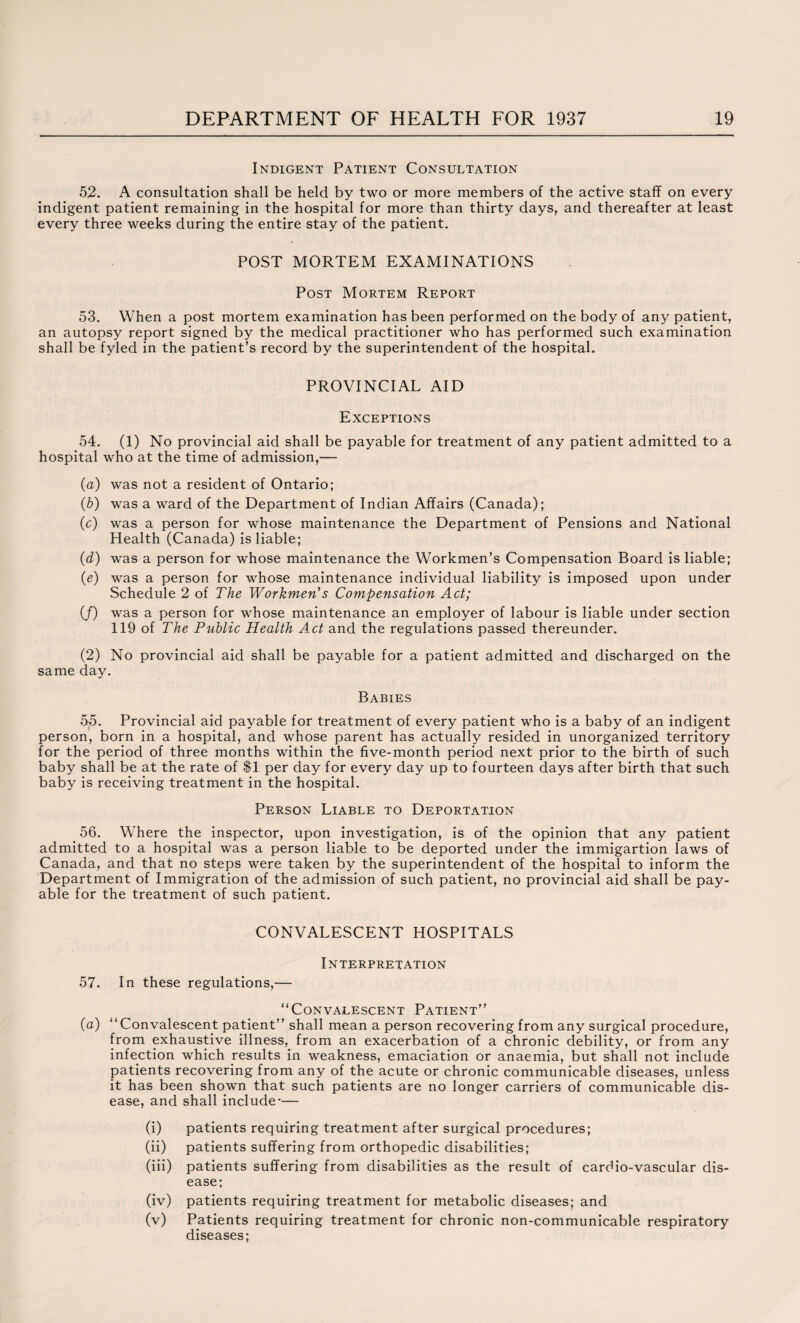 Indigent Patient Consultation 52. A consultation shall be held by two or more members of the active staff on every indigent patient remaining in the hospital for more than thirty days, and thereafter at least every three weeks during the entire stay of the patient. POST MORTEM EXAMINATIONS Post Mortem Report 53. When a post mortem examination has been performed on the body of any patient, an autopsy report signed by the medical practitioner who has performed such examination shall be fyled in the patient’s record by the superintendent of the hospital. PROVINCIAL AID Exceptions 54. (1) No provincial aid shall be payable for treatment of any patient admitted to a hospital who at the time of admission,— (a) was not a resident of Ontario; (b) was a ward of the Department of Indian Affairs (Canada); (c) was a person for whose maintenance the Department of Pensions and National Health (Canada) is liable; (d) was a person for whose maintenance the Workmen’s Compensation Board is liable; (e) was a person for whose maintenance individual liability is imposed upon under Schedule 2 of The Workmen's Compensation Act; (/) was a person for whose maintenance an employer of labour is liable under section 119 of The Public Health Act and the regulations passed thereunder. (2) No provincial aid shall be payable for a patient admitted and discharged on the same day. Babies 5j5. Provincial aid payable for treatment of every patient who is a baby of an indigent person, born in a hospital, and whose parent has actually resided in unorganized territory for the period of three months within the five-month period next prior to the birth of such baby shall be at the rate of $1 per day for every day up to fourteen days after birth that such baby is receiving treatment in the hospital. Person Liable to Deportation 56. Where the inspector, upon investigation, is of the opinion that any patient admitted to a hospital was a person liable to be deported under the immigartion laws of Canada, and that no steps were taken by the superintendent of the hospital to inform the Department of Immigration of the admission of such patient, no provincial aid shall be pay¬ able for the treatment of such patient. CONVALESCENT HOSPITALS INTERPRETATION 57. In these regulations,— “Convalescent Patient” {a) “Convalescent patient” shall mean a person recovering from any surgical procedure, from exhaustive illness, from an exacerbation of a chronic debility, or from any infection which results in weakness, emaciation or anaemia, but shall not include patients recovering from any of the acute or chronic communicable diseases, unless it has been shown that such patients are no longer carriers of communicable dis¬ ease, and shall include-— (i) patients requiring treatment after surgical procedures; (ii) patients suffering from orthopedic disabilities; (iii) patients suffering from disabilities as the result of cardio-vascular dis¬ ease; (iv) patients requiring treatment for metabolic diseases; and (v) Patients requiring treatment for chronic non-communicable respiratory diseases;