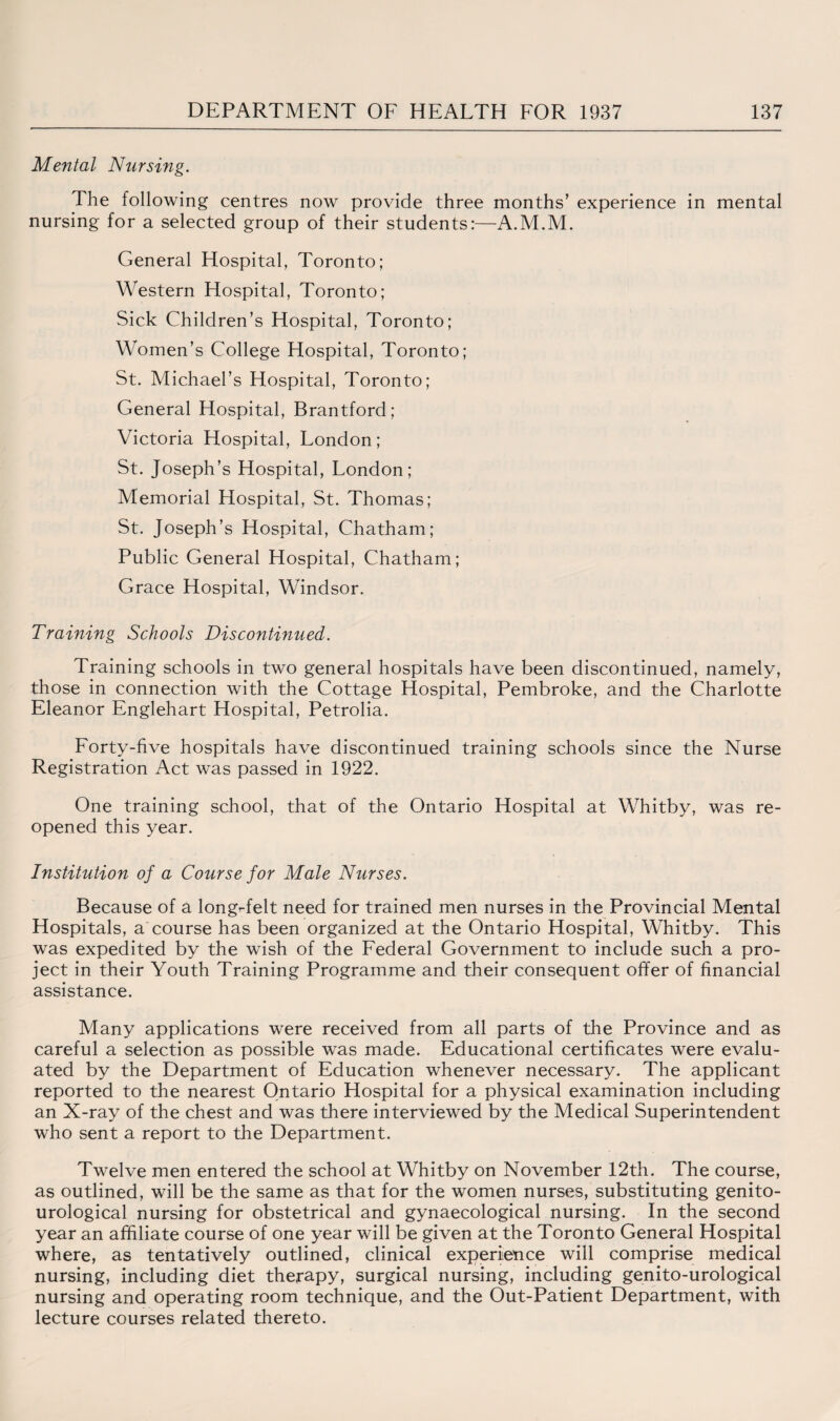Mental Nursing. The following centres now provide three months’ experience in mental nursing for a selected group of their students:—A.M.M. General Hospital, Toronto; Western Hospital, Toronto; Sick Children’s Hospital, Toronto; Women’s College Hospital, Toronto; St. Michael’s Hospital, Toronto; General Hospital, Brantford; Victoria Hospital, London; St. Joseph’s Hospital, London; Memorial Hospital, St. Thomas; St. Joseph’s Hospital, Chatham; Public General Hospital, Chatham; Grace Hospital, Windsor. Training Schools Discontinued. Training schools in two general hospitals have been discontinued, namely, those in connection with the Cottage Hospital, Pembroke, and the Charlotte Eleanor Englehart Hospital, Petrolia. Forty-five hospitals have discontinued training schools since the Nurse Registration Act was passed in 1922. One training school, that of the Ontario Hospital at Whitby, was re¬ opened this year. Institution of a Course for Male Nurses. Because of a longrfelt need for trained men nurses in the Provincial Mental Hospitals, a course has been organized at the Ontario Hospital, Whitby. This was expedited by the wish of the Federal Government to include such a pro¬ ject in their Youth Training Programme and their consequent offer of financial assistance. Many applications were received from all parts of the Province and as careful a selection as possible was made. Educational certificates were evalu¬ ated by the Department of Education whenever necessary. The applicant reported to the nearest Ontario Hospital for a physical examination including an X-ray of the chest and was there interviewed by the Medical Superintendent who sent a report to the Department. Twelve men entered the school at Whitby on November 12th. The course, as outlined, will be the same as that for the women nurses, substituting genito- urological nursing for obstetrical and gynaecological nursing. In the second year an affiliate course of one year will be given at the Toronto General Hospital where, as tentatively outlined, clinical experience will comprise medical nursing, including diet therapy, surgical nursing, including genito-urological nursing and operating room technique, and the Out-Patient Department, with lecture courses related thereto.