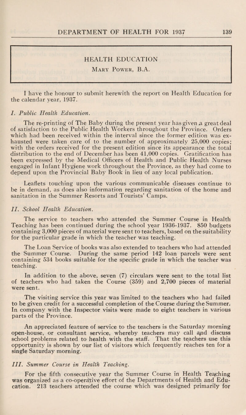 HEALTH EDUCATION Mary Power, B.A. I have the honour to submit herewith the report on Health Education for the calendar year, 1937. I. Public Health Education. The re-printing of The Baby during the present year has given ja great deal of satisfaction to the Public Health Workers throughout the Province. Orders which had been received within the interval since the former edition was ex¬ hausted were taken care of to the number of approximately 25,000 copies; with the orders received for the present edition since its appearance the total distribution to the end of December has been 41,000 copies. Gratification has been expressed by the Medical Officers of Health and Public Health Nurses engaged in Infant Hygiene work throughout the Province, as they had come to depend upon the Provincial Baby Book in lieu of any local publication. Leaflets touching upon the various communicable diseases continue to be in demand, as does also information regarding sanitation of the home and sanitation in the Summer Resorts and Tourists’ Camps. II. School Health Education. The service to teachers who attended the Summer Course in Health Teaching has been continued during the school year 1936-1937. 850 budgets containing 3,000 pieces of material were sent to teachers, based on the suitability for the particular grade in which the teacher was teaching. The Loan Service of books was also extended to teachers who had attended the Summer Course. During the same period 142 loan parcels were sent containing 534 books suitable for the specific grade in which the teacher was teaching. In addition to the above, seven (7) circulars were sent to the total list of teachers who had taken the Course (359) and 2,700 pieces of material were sent. The visiting service this year was limited to the teachers who had failed to be given credit for a successful completion of the Course during the Summer. In company with the Inspector visits were made to eight teachers in various parts of the Province. An appreciated feature of service to the teachers is the Saturday morning open-house, or consultant service, whereby teachers may call a^id discuss school problems related to health with the staff. That the teachers use this opportunity is shown by our list of visitors which frequently reaches ten for a single Saturday morning. III. Summer Course in Health Teaching. For the fifth consecutive year the Summer Course in Health Teaching was organized as a co-operative effort of the Departments of Health and Edu¬ cation. 213 teachers attended the course which was designed primarily for